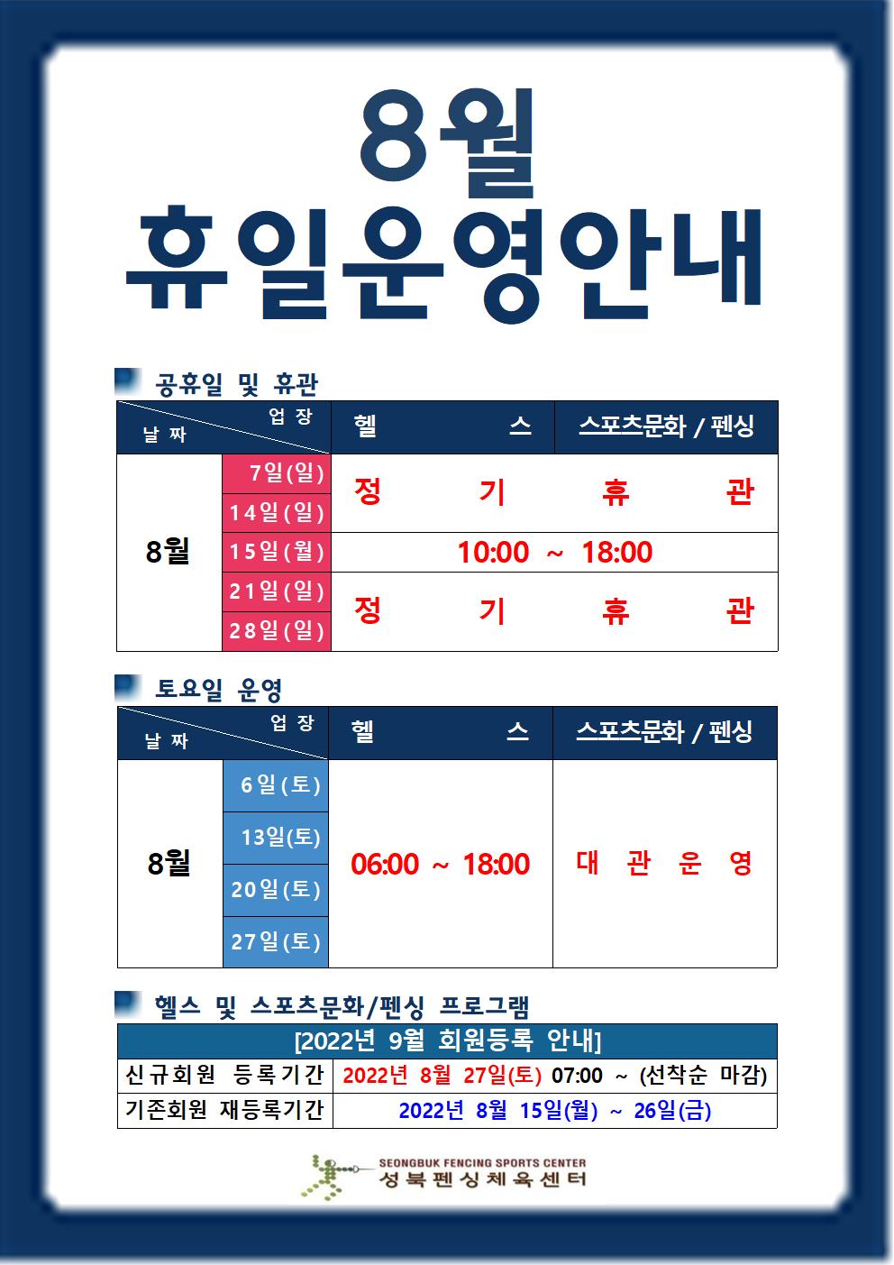 8월 휴일운영안내

공휴일 및 휴관
날짜 | 업장
8월7일(일),14일(일),21일(일),28일(일) | 헬스,스포츠문화/펜싱 | 정기휴관
8월15일(월) | 헬스,스포츠문화/펜싱 | 10:00~18:00

토요일 운영
날짜 | 업장
8월6일(토),13일(토),20일(토),27일(토) |  헬스(06:00 18:00),스포츠문화/펜싱(대관운영)

헬스 및 스포츠문화/펜싱 프로그램
[2022년 9월 회원등록 안내]
신규회원 등록기간 : 2022년 8월 27일(토) 07:00 ~ (선착순 마감)
기존회원 재등록기간 : 2022년 8월 15일(월) ~ 26일(금)

성북펜싱체육센터