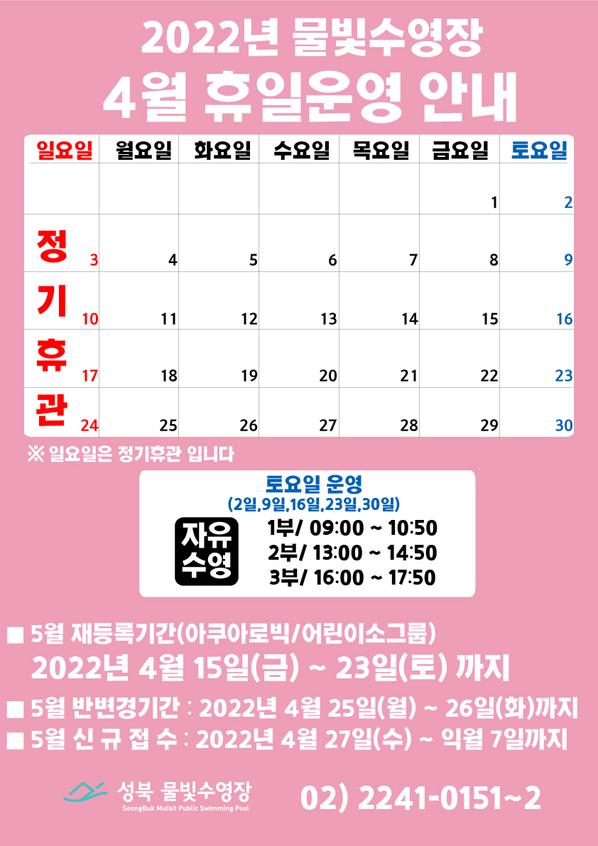 2022년 물빛수영장 4월 휴일운영 안내
* 4월 3일(일),10일(일),17일(일),24일(일) 정규휴관
※ 일요일은 정기휴관입니다!
* 토/공휴일/휴관 운영안내
날짜 | 자유수영운영
4월 2일, 4월 9일, 4월 16일, 4월 23일 , 4월 30일 | 1부 09:00~10:50, 2부/ 13:00~14:50, 3부/ 16:00~17:50
* 5월 재등록 기간 (아쿠아로빅 / 어린이소그룹)
2022년 4월 15일(화) ~ 23일(토) 까지
* 5월 반변경기간 : 2022년 4월 25일(월) ~ 26일(화) 까지
* 5월 신규접수 : 2022년 4월 27일(수) ~ 익월 7일까지
성북 물빛수영장 02-2241-0151~2