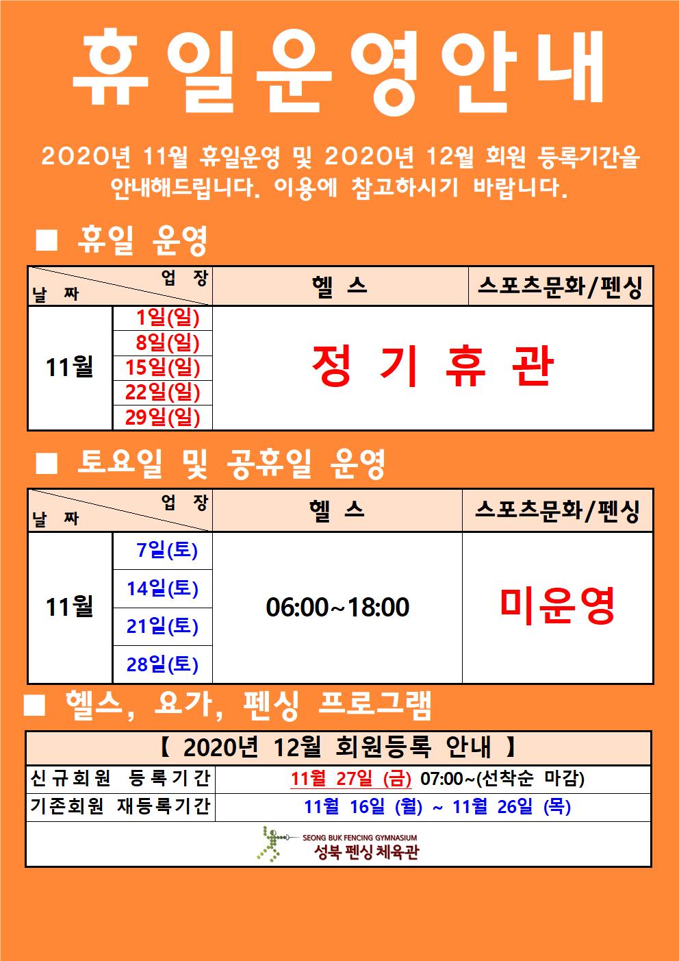 휴일운영안내
2020년11월휴일운영 및 2020년12월 회원등록기간을 안내해드립니다.이용에 참고하시기 바랍니다.
휴일운영
11월
1일(일)/헬스,스포츠문화,펜싱 정기휴관
8일(일)/헬스,스포츠문화,펜싱 정기휴관
15일(일)/헬스,스포츠문화,펜싱 정기휴관
22일(일)/헬스,스포츠문화,펜싱 정기휴관
29일(일)/헬스,스포츠문화,펜싱 정기휴관
토요일 및 공휴일운영
11월
7일(토)/헬스 06:00~18:00/스포츠문화,펜싱 미운영
14일(토)일(토)/헬스 06:00~18:00/스포츠문화,펜싱 미운영
21일(토)/헬스 06:00~18:00/스포츠문화,펜싱 미운영
28일(토)/헬스 06:00~18:00/스포츠문화,펜싱 미운영
헬스,요가,펜싱 프로그램
[2020년 12월 회원등록 안내]
신규회원 등록기간 11월27일(금) 07:00~(선착순마감)
기존회원 재등록기간 11월16일(월)~11월26일(목)
성북펜싱체육관