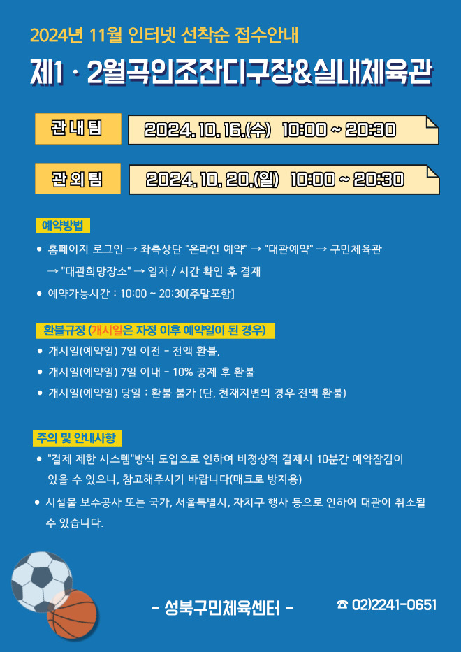  2024년 11월 인터넷 선착순 접수안내
제1·2월곡인조잔디구장&실내체육관
관내팀 : 2024. 10. 16.(수) 10:00~20:30
관외팀 : 2024. 10. 20.(일) 10:00~20:30

예약방법
• 홈페이지 로그인 (다음단계) 좌측상단 '온라인 예약' (다음단계) '대관예약' (다음단계)  구민체육관 '대관희망장소' (다음단계) 일자/시간 확인 후 결재
• 예약가능시간: 10:00 ~ 20:30[주말포함]

환불규정 (개시일은 자정이후 예약일이 된 경우)
• 개시일은(예약일) 7일 이전 : 전액 환불 
• 개시일은(예약일) 7일 이내 : 10% 공제 후 환불 
• 개시일(예약일) 당일 : 환불 불가 (단, 천재지변의 경우 전액 환불)

주의 및 안내사항
• '결제 제한 시스템'방식 도입으로 인하여 비정상적 결제시 10분간 예약잠김이 있을 수 있으니, 참고해 주시기 바랍니다(매크로 방지용)
• 시설물 보수공사 또는 국가, 서울특별시, 자치구 행사 등으로 인하여 대관이 취소될 수 있습니다. 

오동근린공원 제1월곡인조잔디구장 정비사업 : 23.10.23(월) ~ 24.01.31(수) - 예정
※공사일정 변동시(2월) 1구장 대관예약이 취소될 수 있으니 참고해주시기 바랍니다.
※공사 관련 문의 : 공원녹지과 02-2241-3665

-성북구민체육센터-
 02-2241-0651