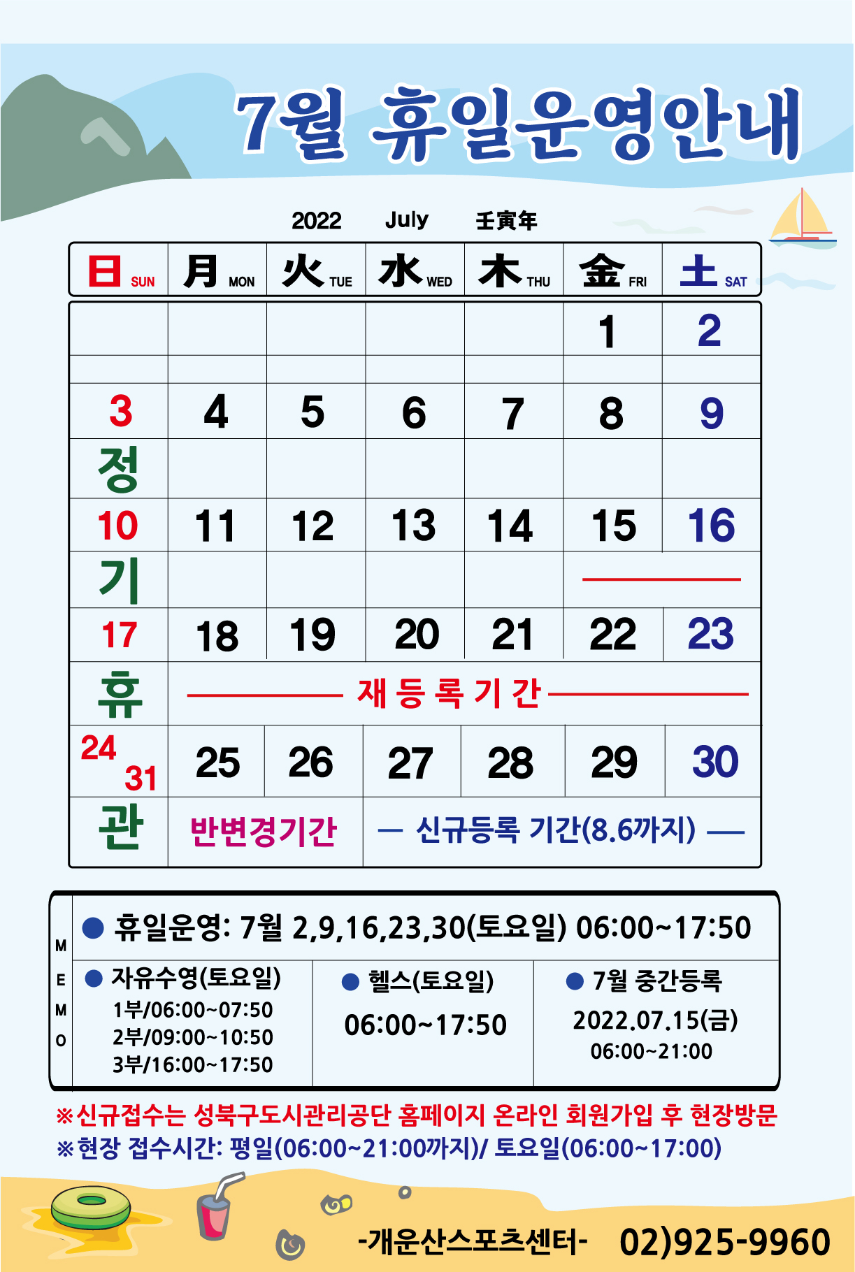 7월 휴일운영안내 

휴관일
날짜|구분|자유수영|헬스
3일(일),10일(일),17일(일),24일(일),31일(일) | 매주일요일 정기휴관

토요일 및 공휴일 운영
날짜|구분|자유수영|헬스
2일(토),9일(토),16일(토),23일(토),30일(토) | 자유수영:1부 06:00~07:50 /2부 09:00~10:50 /3부 16:00~17:50,헬스:06:00~17:50

7월 운영강좌안내: 아쿠아로빅, 소그룹레슨, 헬스[월등록]
■ 재등록기간: 7월 15일(금) ~ 7월 23일(토) 까지
■ 반변경기간: 7월 25일(월) ~ 7월 26일(화)
■ 중간등록 : 7월 15일(금)  06:00~21:00까지
■ 신규등록기간 : 7월 27일(수) ~ 8월 6일(토) 선착순 접수
※ 신규접수는 성북구도시관리공단 홈페이지 온라인 회원가입 후 현장방문
※현장 접수시간: 평일(06:00~21:00까지)/ 토요일(06:00~17:00)

개운산스포츠센터 02)925-9960
