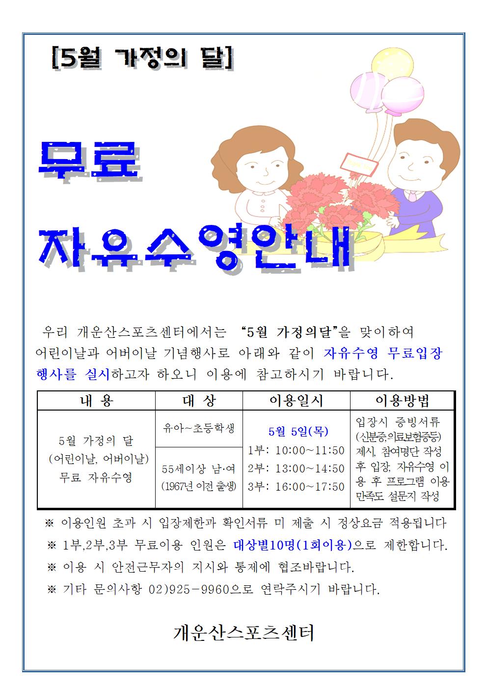 [5월 가정의 달]
무료 자유수영안내
우리 개운산스포츠센터에서는 “5월 가정의달”을 맞이하여 어린이날과 어버이날 기념행사로 아래와 같이 자유수영 무료입장 행사를 실시하고자 하오니 이용에 참고하시기 바랍니다.
내용 | 대상 | 이용일시 | 이용방법
5월 가정의 달 (어린이날, 어버이날) 무료 자유수영 | 유아~초등학생,55세이상 남·여(1967년 이전 출생) | 5월 5일(목)  1부: 10:00~11:50,2부: 13:00~14:50,3부: 16:00~17:50 | 입장시 증빙서류 (신분증,의료보험증등) 제시, 참여명단 작성후 입장, 자유수영 이용후 프로그램 이용 만족도 설문지 작성

※ 이용인원 초과 시 입장제한과 확인서류 미제출 시 정상요금 적용됩니다
※ 1부,2부,3부 무료이용 인원은 대상별 10명(1회이용)으로 제한합니다.
※ 이용 시 안전근무자의 지시와 통제에 협조바랍니다.
※기타 문의사항 02)925-9960으로 연락주시기 바랍니다.
개운산스포츠센터