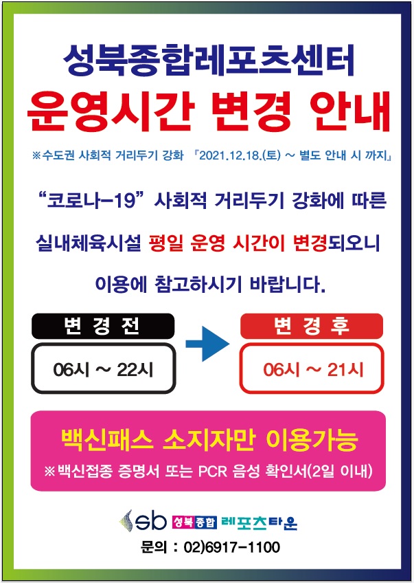 ● 성북종합레포츠센터 운영시간 변경 안내
※ 수도권 사회적 거리두기 강회 2021.12.18(토) ~ 별도 안내시까지
 '코로나19' 사회적 거리두기 강화에 따른 실내체육시설 평일 운영 시간이 변경되오니 이용에 참고하시기 바랍니다.
○ 변경 전               
06시 ~ 22시 
○ 변경 후  
06시 ~ 21시        
※ 백신패스 소지자만 이용가능
※ 2차 백신접종 증명서 또는 PCR 음성 확인서(2일 이내)
성북종합레포츠타운 문의 02)6917-1100