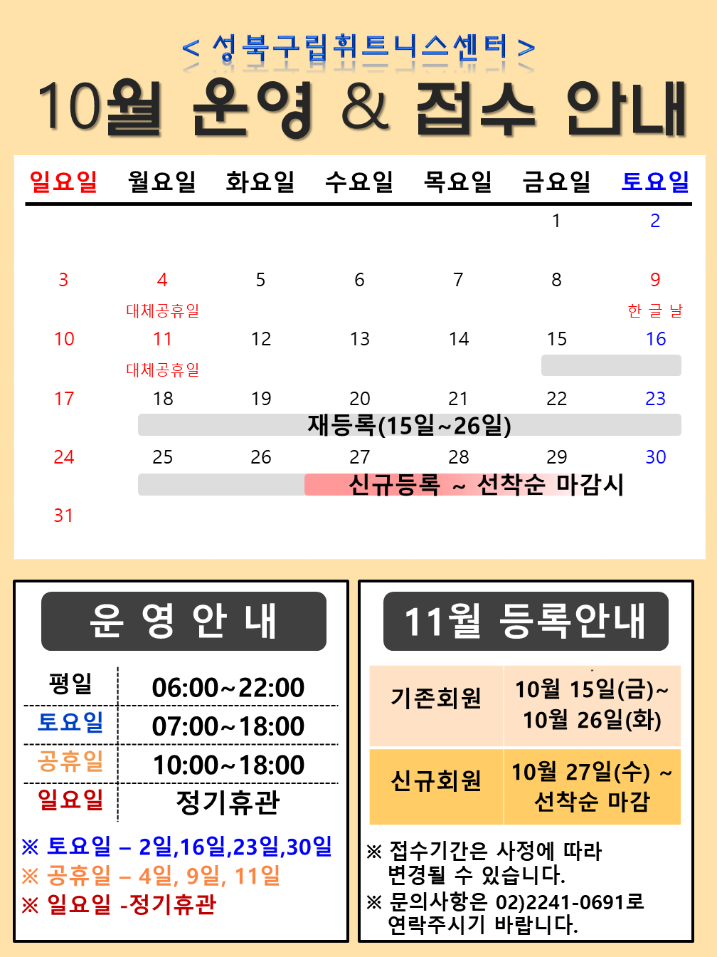 < 성북구립휘트니스센터 > 
10월 운영 & 접수 안내
10월 4일(월) 대체공휴일
10월 9일(토) 한글날
10월 11일(월) 대체공휴일
10월 15~26일 재등록
10월 27~29일 신규등록 ~ 선착순 마감시

[운영 안내] 
평일 | 06:00~22:00
토요일 | 07:00~18:00
공휴일 | 10:00~18:00
일요일 | 정기휴관
※ 토요일 - 2일, 16일,23일,30일 
※ 공휴일 - 4일, 9일, 11일 
※ 일요일 - 정기휴관

[11월 등록 안내]
기존회원 | 10월 15일(금) ~ 10월 26일(화)
신규회원 | 10월 27일(수) ~ 선착순 마감
※ 접수기간은 사정에 따라 변경될 수 있습니다. 
※ 문의사항은 02)2241-0691로 연락주시기 바랍니다.
