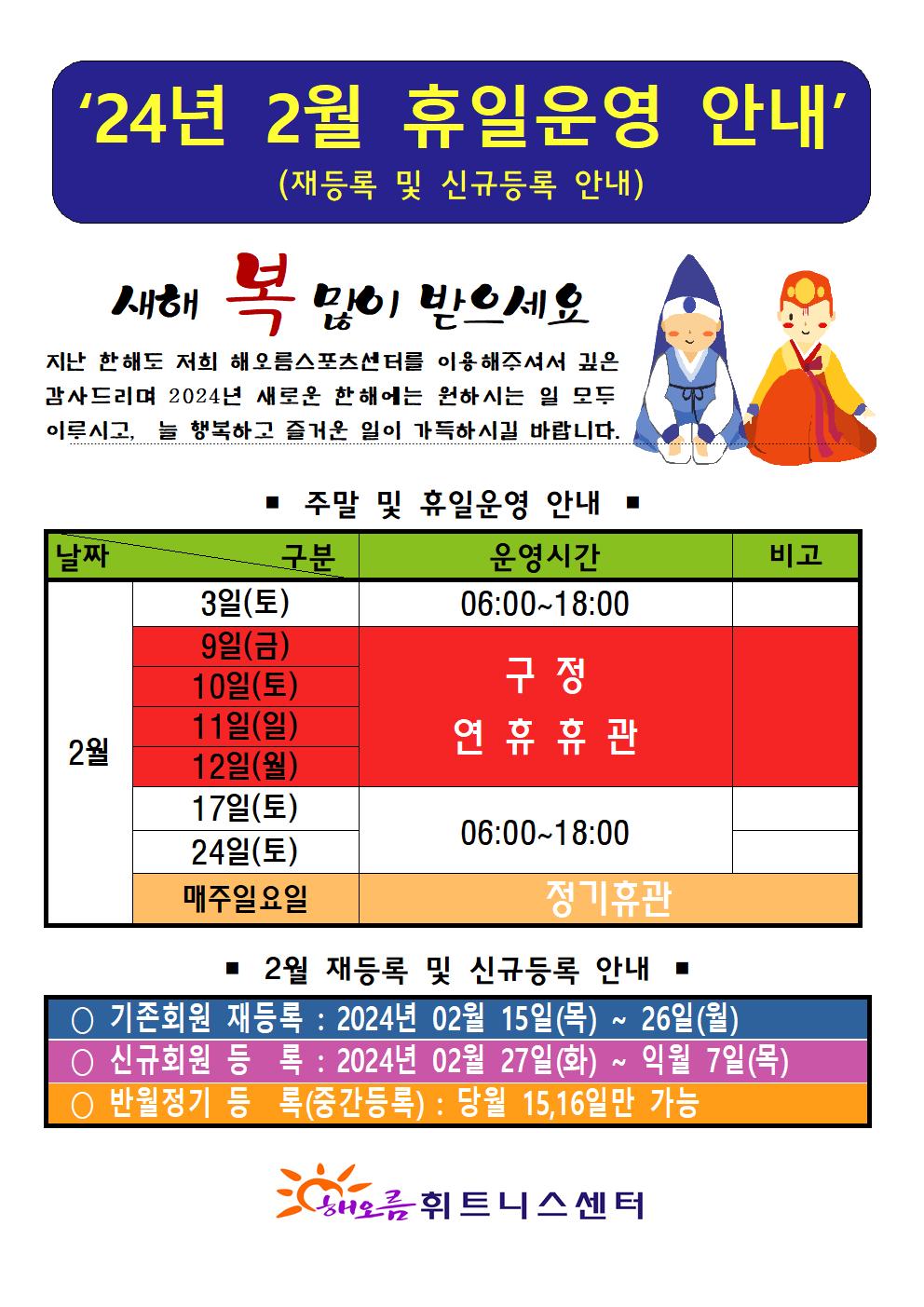 '24년 2월 휴일운영 안내'(재등록 및 신규등록 안내)
새해 복 많이 받으세요
지난 한해도 저희 해오름스포츠센터를 이용해주셔서 깊은 감사드리며 2024년 새로운 한해에는 원하시는 일 모두 이루시고, 늘 행복하고 즐거운 일이 가득하시길 바랍니다.

■ 주말 및 휴일운영 안내 ■
날짜 | 구분:운영시간 | 구분:비고
2월3일(토), 17일(토), 24일(토) | 06:00-18:00 | -
2월9일(금), 10일(토), 11일(일), 12일(월) | 구정 연휴 휴관 | - 
2월 매주일요일 | 정기휴관 | 정기휴관

■ 2월 재등록 및 신규등록 안내
○ 기존회원 재등록: 2024년 02월 15일(목) ~ 26일(월)
○ 신규회원 등록 : 2024년 02월 27일(화) ~ 익월 7일(목)
반월정기 등록(중간등록) : 당월 15,16일만 가능

해오름 휘트니스센터