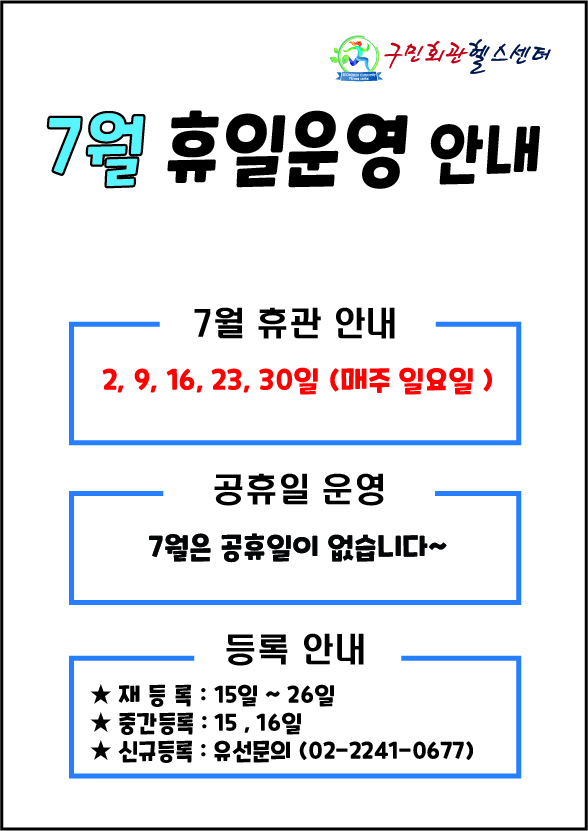  구민회관헬스센터
7월 휴일운영 안내 

7월 휴관 안내
2, 9, 16, 23, 30일 (매주일요일)

공휴일 운영
7월은 공휴일이 없습니다~

등록 안내
■ 재등록: 15일 ~ 26일
■ 중간등록: 15일, 16일
■ 신규등록 :  유선문의(02-2241-0677)