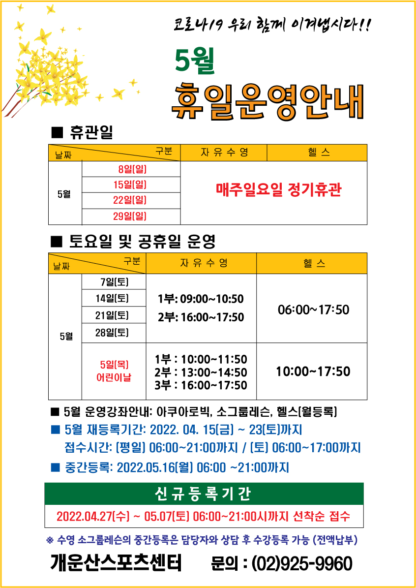 코로나19 우리 함께 이겨냅시다!!
5월 휴일운영안내 

휴관일
날짜|구분|자유수영|헬스
8일(일),15일(일),22일(일),29일(일) | 매주일요일 정기휴관

토요일 및 공휴일 운영
날짜|구분|자유수영|헬스
7일(토),14일(토),21일(토),28일(토) | 자유수영:1부 09:00~10:50 /2부 16:00~17:50,헬스:06:00~17:50
5일(목) 어린이날 | 자유수영:1부 10:00~11:50 /2부 13:00~14:50 /3부 16:00~17:50,헬스:10:00~17:50

5월 운영강좌안내: 아쿠아로빅, 소그룹레슨, 헬스[월등록]
■ 5월 재등록기간: 4월 15일(금) ~ 4월 23일(토) 까지
접수시간: [평일] 06:00~21:00까지 / [토] 06:00~17:00까지
■ 중간등록 : 5월 16일(월)  06:00~21:00까지
■ 신규등록기간 : 4월 27일(수) ~ 5월 7일(토) 06:00~21:00시까지 선착순 접수
※ 수영 소그룹레슨의 중간등록은 담당자와 상담 후 수강등록 가능 (전액납부)

개운산스포츠센터
