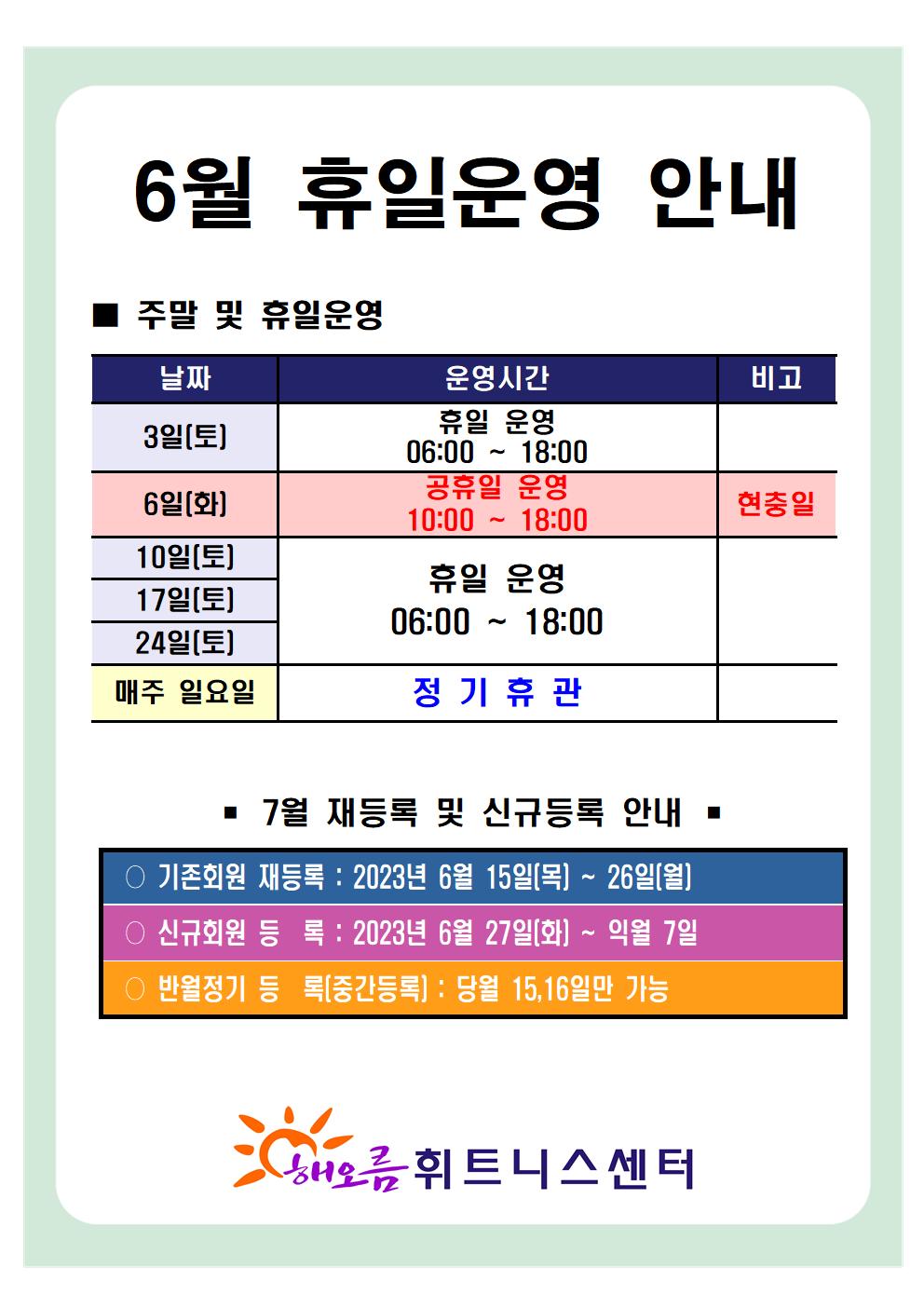   '6월 휴일운영 안내'
■ 주말 및 휴일운영 ■
날짜 | 운영시간 | 비고
3일(토)| 휴일 운영 06:00-18:00 | -
6일(화)| 공휴일 운영 10:00-18:00 | 현충일
10일(토), 17일(토), 24일(토) | 휴일 운영 06:00 ~ 18:00 | -
매주일요일 | 정기휴관 | -

■ 7월 재등록 및 신규등록 안내 ■
○ 기존회원 재등록 : 2023년 6월 15일(목) ~ 26일(월)
○ 신규회원 등록: 2023년 6월 27일(화) ~ 익월 7일
○ 반월정기 등록(중간등록) : 당월 15,16일만 가능

해오름 휘트니스센터><br style=