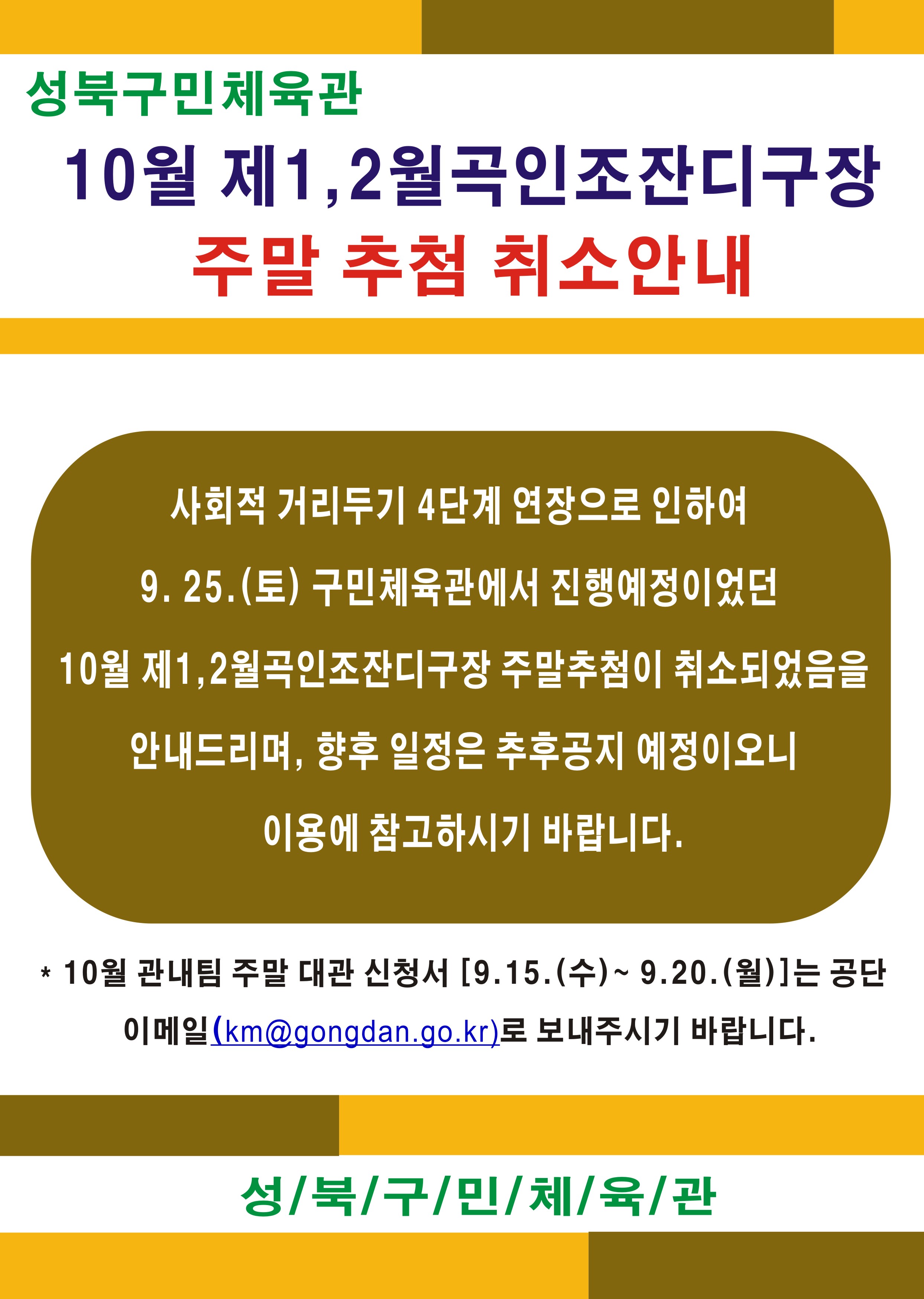 성북구민체육관 
10월 제1, 2월곡인조잔디구장
주말 추첨 취소안내

사회적 거리두기 4단계 연장으로 인하여 19. 25.(토) 구민체육관에서 진행예정이었던 10월 제1,2월곡인조잔디구장 주말추첨이 취소되었음을
안내드리며, 향후 일정은 추후공지 예정이오니 이용에 참고하시기 바랍니다.
* 10월 관내팀 주말 대관 신청서 [9.15.(수) ~ 9.20.(월)]는 공단
이메일(km@gongdan.go.kr)로 보내주시기 바랍니다.
성/북/구/민/체/육/관
