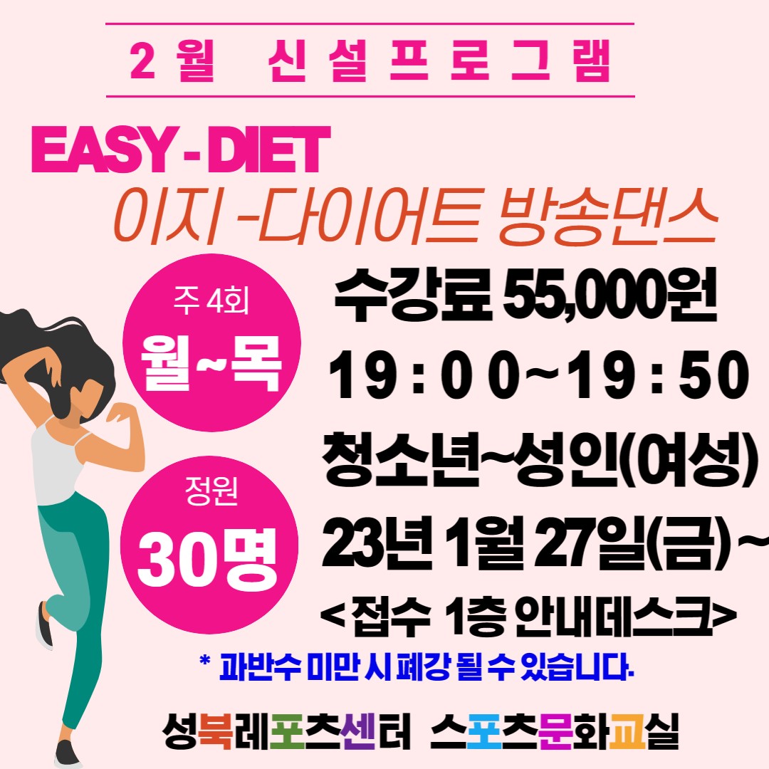2월 신설 프로그램
EASY-DIET
이지-다이어트 방송댄스

수강료 : 55,000원
시   간 : 19:00 ~ 19:50
요   일 : 월~목(주4회)
대   상 : 청소년~성 인(여성)
정   원 : 30명
접   수 : 2023년 1월 27일(금) ~ 선착순 접수(1층 안내데스크)

※ 과반수 미만 시 폐강 될 수 있습니다.

성북레포츠센터 스포츠문화교실
