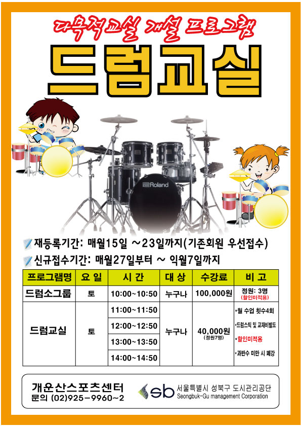 드럼교실 모집 안내



○ 재등록기간 : 매월15일 ~ 23일까지(기존회원 우선접수)

○ 신규접수기간 : 매월27일부터 ~익월 7일까지

○ 프로그램

    드럼 소그룹 / 토요일 / 10:00~10:50 / 누구나 / 100,000원 / 정원3명(할인미적용)

    드럼교실 / 토요일 / 11,12,13,14시 / 누구나 / 40,000원 / 정원7명(할인미적용)



○ 문의 : 개운산스포츠센터 (02-925-9960~2)