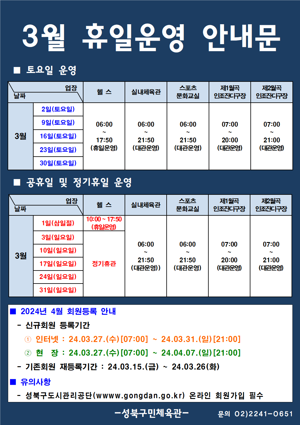 3월 휴일운영 안내문
■ 토요일 운영
날짜:3월 2일(토요일), 9일(토요일), 16일(토요일), 23일(토요일), 30일(토요일)
업장:  
헬스 | 06:00 ~ 17:50 (휴일운영) 
실내체육관 | 06:00~21:50 (대관운영)
스포츠 문화교실 | 06:00~ 21:50 (대관운영)
제1월곡 인조잔디구장 |  07:00 ~ 20:00 (대관운영)
제2월곡 인조잔디구장 |  07:00 ~ 21:00 (대관운영)

■ 정기휴일 및 공휴일 운영
날짜:3월 3일(일요일), 17(일요일), 24일(일요일) 31일(일요일)/ 1일(삼일절)
업장
헬스 : 1일(10:00~17:50 - 휴일운영) / 정기휴관(일요일)
실내체육관 : 06:00~21:50 (대관운영) 
스포츠문화교실 : 06:00~ 21:50 (대관운영) 
제1월곡인조잔디구장 : 휴장 [오동근린공원 정비사업]
제2월곡인조잔디구장 : 07:00~21:00 (대관운영) 


■ 2024년 4월 회원등록 안내
-신규회원 등록기간
1 인터넷: 2024.3.27(수)[07:00] ~ 24.03.31.(일)[21:00]
2 현장 : 2024.3.27(수)[07:00] ~ 24.04.07.(일) [21:00]
-기존회원 재등록기간 : 2024.03.15.(금) ~ 24.03.26(화)

■ 유의사항
-성북구도시관리공단(www.gogndan.go.kr) 온라인 회원가입 필수
-성북구민체육관 -
(02-2241-0651)