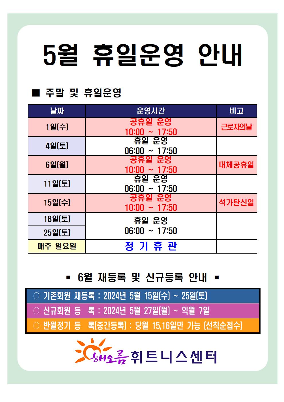 '5월 휴일운영 안내'
■ 주말 및 휴일운영 안내 
날짜 | 운영시간 | 비고
1일(수) | 공휴일 운영 10:00~17:50 | 근로자의날
4일(토) | 휴일 운영 06:00~17:50 | -
6일(월) | 공휴일 운영 10:00~17:50 | 대체공휴일
11일(토) | 휴일 운영 06:00~17:50 | -
15일(수) | 공휴일 운영 10:00~17:50 | 석가탄신일
18일(토), 25일(토) | 휴일 운영 06:00~17:50 | -
매주 일요일 | 정기휴관 | 


■ 6월 재등록 및 신규등록 안내 
○ 기존회원 재등록 : 2024년 5월 15일(월) ~ 25일(토)
○ 신규회원 등록 : 2024년 5월 27일(월) ~ 익월 7일
○ 반월정기 등록(중간등록) : 당월 15,16일만 가능(선착순접수)

해오름 휘트니스센터