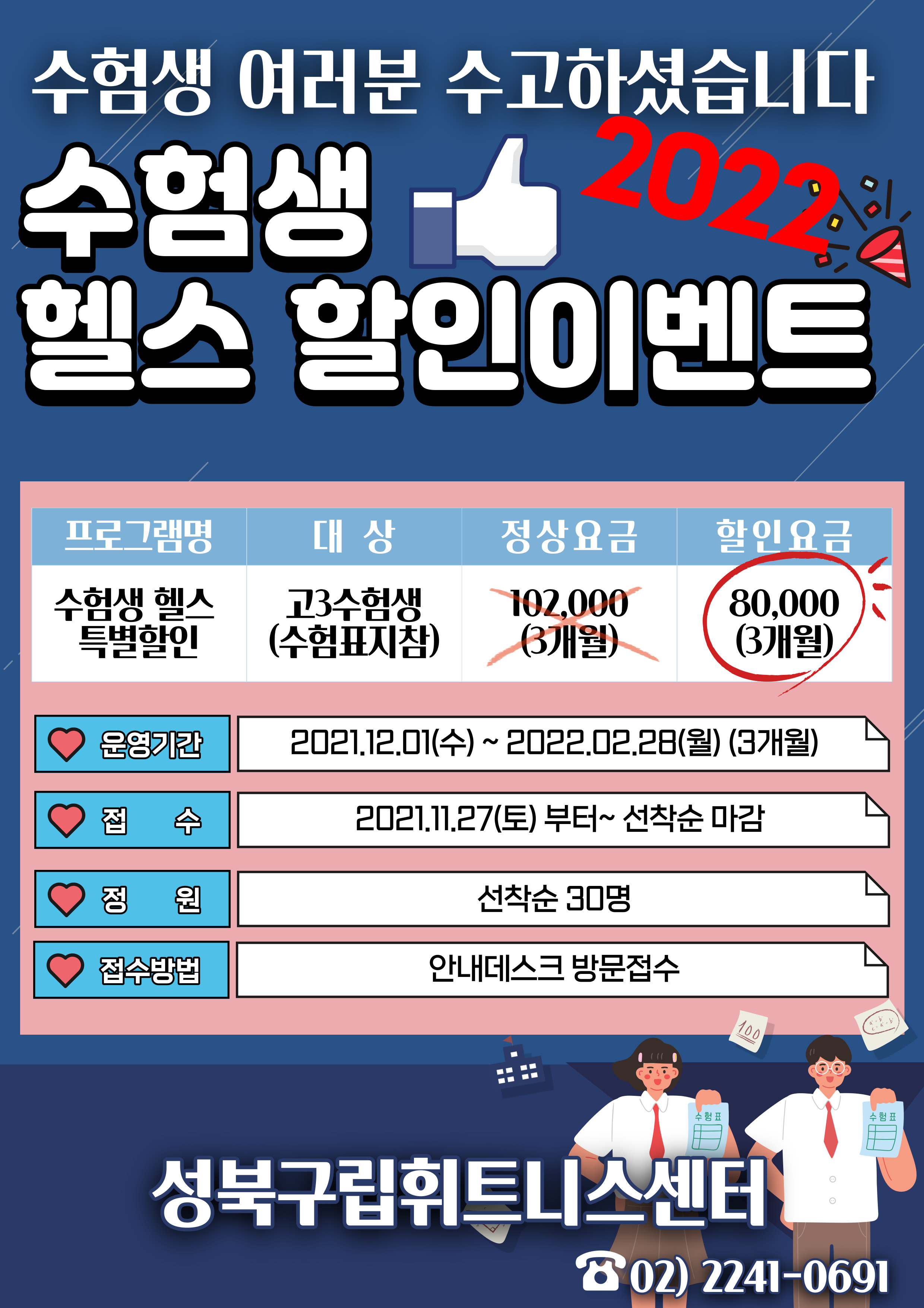 수험생 여러분 수고하셨습니다.
2022 수험생 - 헬스 할인이벤트
프로그램명 | 수험생 헬스 '특별할인
대상 | 고3수험생 (수험표지참)
정상요금 |  102,000 (3개월)
할인요금 |  80,000 (3개월)

♡ 운영기간 | 202.12.01(수) ~ 2022.02.28(월) (3개월)
♡ 접수 | 2021.11.27(토) 부터~ 선착순 마감
♡ 정 원 | 선착순 30명
♡ 접수방법 | 안내데스크 방문접수

성북구립휘트니스센터
02) 2241-0691
