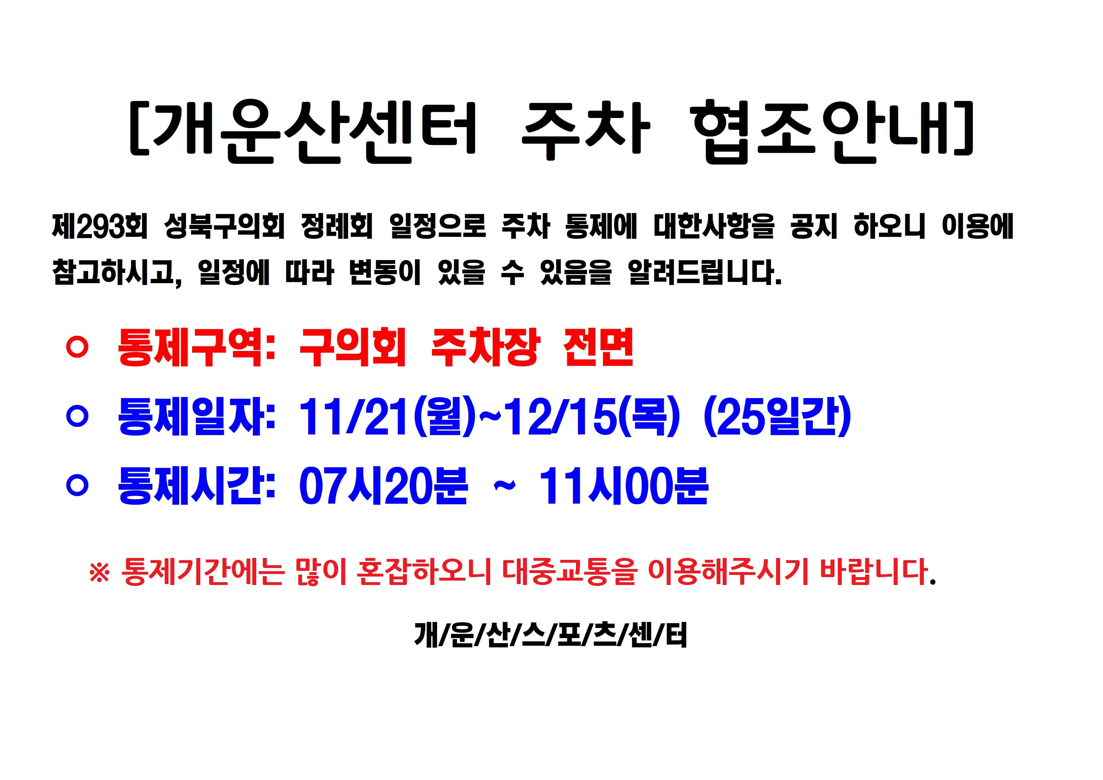 [개운산센터 주차 협조안내]
제293회 성북구의회 정례회 일정으로 주차 통제에 대한사항을 공지 하오니 이용에
참고하시고, 일정에 따라 변동이 있을 수 있음을 알려드립니다.
ᄋ 통제구역: 구의회 주차장 전면
ᄋ 통제일자: 11/21(월)~12/15(목) (25일간)
ᄋ 통제시간: 07시20분 11시00분
※ 통제기간에는 많이 혼잡하오니 대중교통을 이용해주시기 바랍니다.
개/운/산/스/포/츠/센/터
