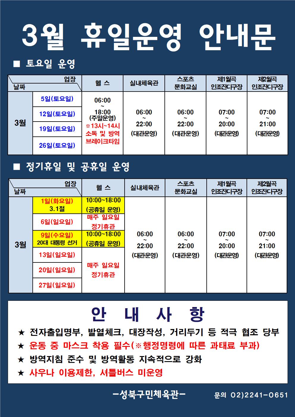 3월 휴일운영 안내문
■ 토요일 운영
날짜:3월 5일(토요일), 12일(토요일), 19일(토요일), 26일(토요일)
업장:  
헬스 |   06:00 ~ 18:00 (주말운영) ※13시~14시 소독 및 방역 브레이크타임
실내체육관 | 06:00~22:00 (대관운영)
스포츠 문화교실 | 06:00~ 22:00 (대관운영)
제3월곡 인조잔디구장 |  07:00 ~ 20:00 (대관운영)
제3월곡 인조잔디구장 |  07:00 ~ 21:00 (대관운영)

■ 정기휴일 및 공휴일 운영
날짜: 1일(화요일/3.1절), 6일(일요일), 9일(수요일,20대 대통령 선거), 13일(토요일), 20일(일요일), 27일(일요일)
업장:
헬스 | 1일(화요일) 10:00~18:00 (공휴일운영) | 6일(일요일) 정기휴관 | 9일(수요일) 10:00~18:00 (공휴일운영) | 매주 일요일 정기휴관 
실내체육관 | 06:00~22:00 (대관운영)
스포츠문화교실 | 06:00~22:00 (대관운영)
제1월곡 인조잔디구장 | 07:00~20:00 (대관운영)
제2월곡 인조잔디구장 | 07:00~21:00 (대관운영)

안 내 사 항 
★ 전자출입명부, 발열체크, 대장작성, 거리두기 등 적극 협조 당부 
★ 운동 중 마스크 착용 필수(※ 행정명령에 따른 과태료 부과)
★ 방역지침 준수 및 방역활동 지속적으로 강화 
★ 사우나 이용제한, 셔틀버스 미운영
- 성북구민체육센터 -
문의 02)2241-0651
