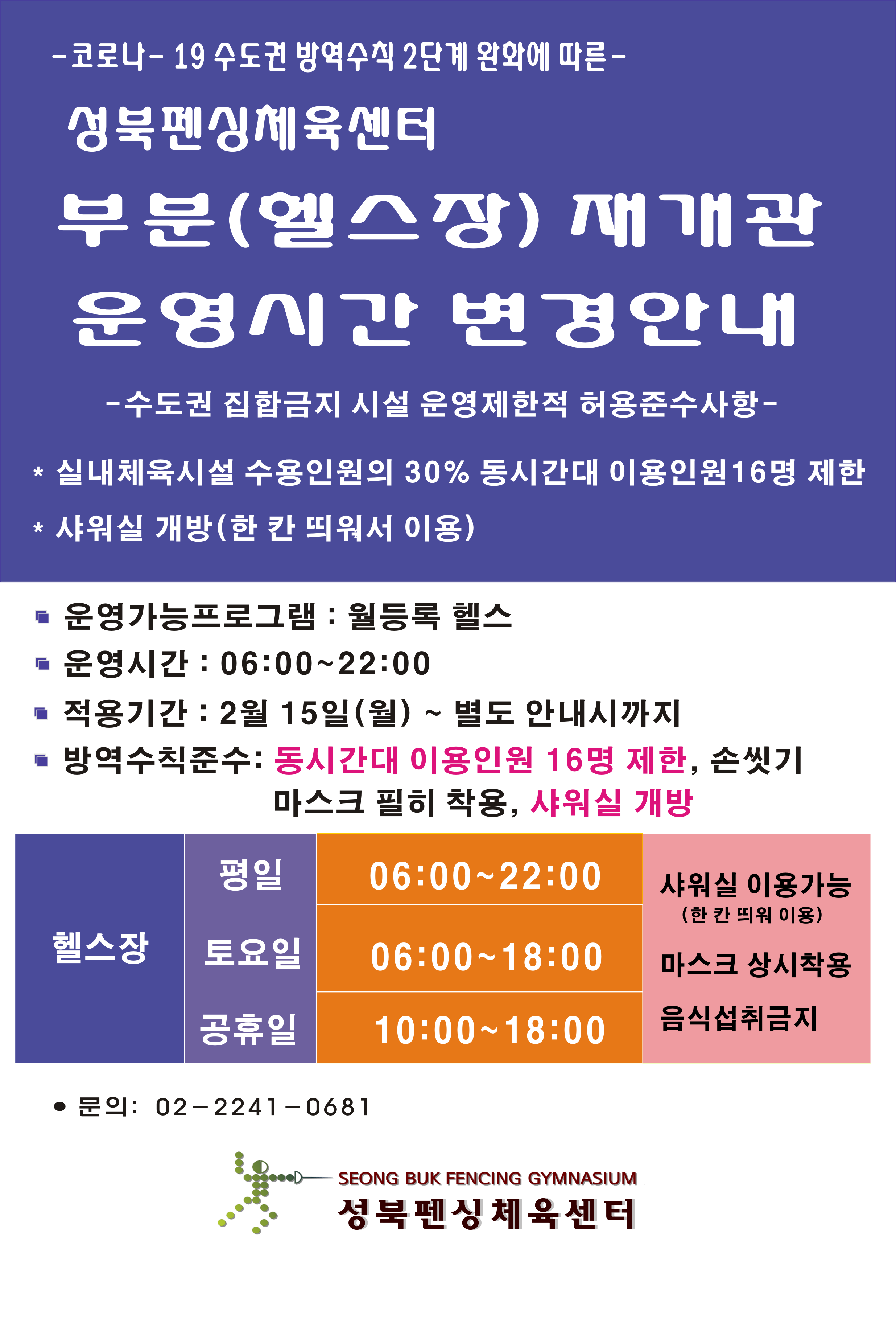 코로나19 수도권 방역수칙 2단계 완화에 따른
성북펜싱체육센터 부분(헬스장) 재개관 
운영시간 변경안내

- 수도권 집합금지 시설 운영제한적 허용준수사항 -
* 실내체육시설 수용인원의 30% 동시간대 이용인원 16명 제한
* 샤워실 개방(한 칸 띄워서 이용)

■ 운영가능프로그램 : 월등록 헬스
운영시간 : 06:00~22:00 
■ 적용기간 : 2월 15일(월) ~ 별도 안 내시까지
■ 방역수칙 준수 : 동시간대 이용인원 16명 제한, 손씻기
                        마스크 필히 착용, 샤워실 개방
헬스장  평일 : 06:00~22:00
헬스장 토요일 : 06:00~18:00
헬스장 공휴일 : 10:00~18:00
샤워실 이용가능(한 칸 띄워 이용) 
마스크 상시착용 음식섭취금지

문의: 02-2241-0681
성북펜싱 체육센터
