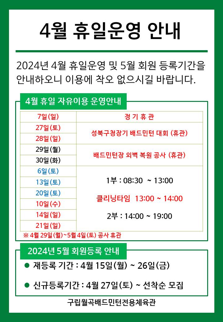   4월 휴일운영안내
  2024년 4월 휴일운영 및 5월 회원등록기간을 안내하오니 이용에 착오 없으시길 바랍니다.

  ■ 4월 휴일 자유이용 운영안내
  ○ 7일(일) : 정기휴관
  ○ 27일(토)~28일(일) : 성북구청장기 배드민턴 대회 휴관
  ○ 29일(월), 30일(화) : 배드민턴 외벽 복원 공사 휴관
  ○ 6일(토)/13일(토)/20일(토) : 휴일운영(- 1부 : 8시30분~13시, - 클리닝타임 : 13~14시, - 2부 : 14시~17시)
  ○ 10일(수)/14일(일)/21일(일) : 휴일운영(- 1부 : 8시30분~13시, - 클리닝타임 : 13~14시, - 2부 : 14시~17시)
  
   
  ■ 2024년 5월 회원등록 안내
  ○ 재등록 기간 : 4월 15일(월) ~ 26일(금)
  ​○ 신규등록기간 : 4월 27일(토) ~ 선착순 모집

  구립월곡배드민턴전용체육관
