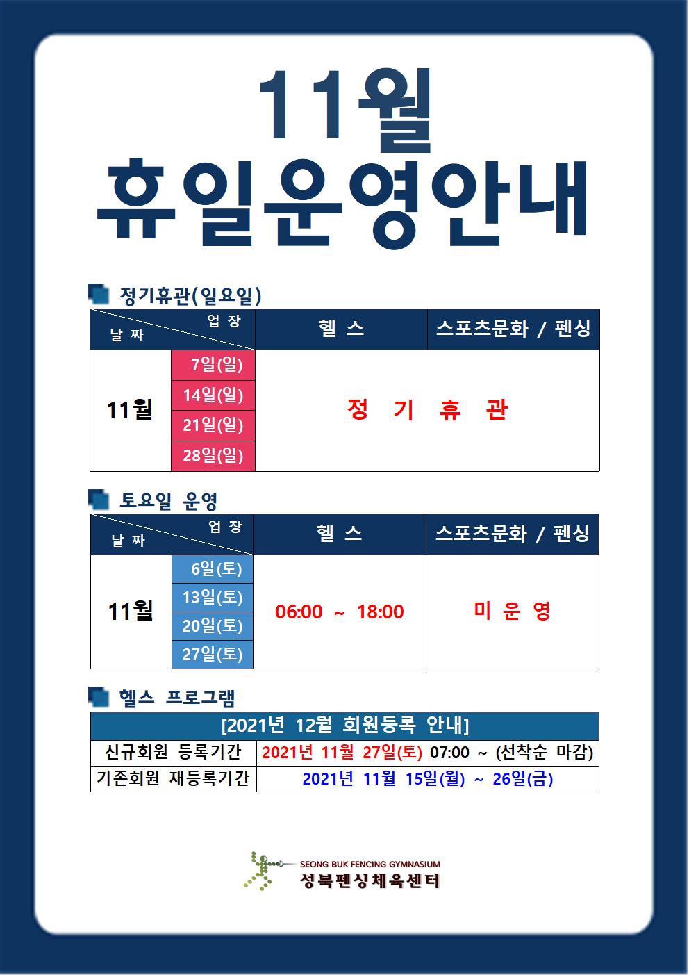 11월 휴일운영안내
정기휴관(일요일)
11월 7일(일), 11월 14일(일), 11월 21일(일), 11월 28일(일) 헬스,스포츠문화/펜싱 정기휴관
토요일운영
11월 6일(토), 11월 13일(토), 11월 20일(토), 11월 27일(토) 헬스 06:00 ~ 18:00 스포츠 문화/펜싱 미운영
헬스프로그램
2021년 12월 회원등록 안내
신규회원 등록기간 2021년 11월 27일 토 07:00 ~ (선착순 마감)
기존회원 재등록기간 2021년 11월 15일(월) ~ 26일(금)
성북펜싱체육센터
