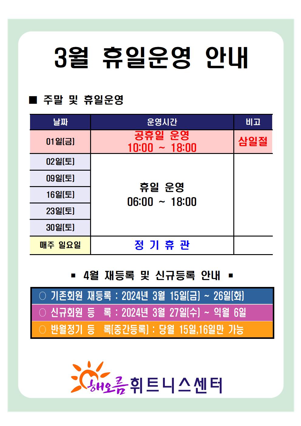 '3월 휴일운영 안내'
■ 주말 및 휴일운영 안내 
날짜 | 운영시간 | 비고
01일(금) | 공휴일 운영 10:00~18:00 | 삼일절
02일(토), 09일(토), 16일(토), 23일(토), 30일(토) | 휴일 운영 06:00~18:00 | -
매주 일요일 | 정기휴관 | 


■ 4월 재등록 및 신규등록 안내 
○ 기존회원 재등록 : 2024년 3월 15일(금) ~ 26일(화)
○ 신규회원 등록 : 2024년 3월 27일(수) ~ 익월 6일
○ 반월정기 등록(중간등록) : 당월 15,16일만 가능

해오름 휘트니스센터