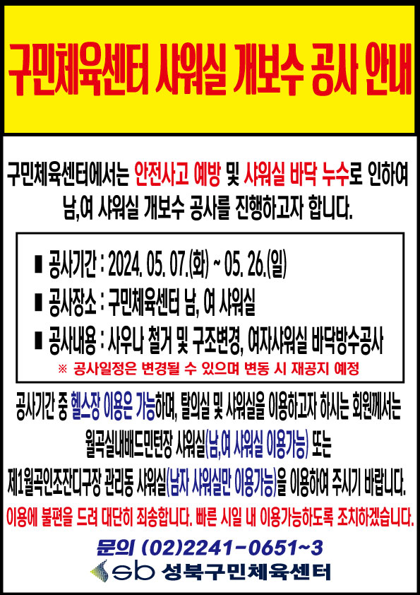   구민체육센터샤워실개보수공사안내 
구민체육센터에서는 안전사고 예방 및 샤워실 바닥 누수로 인하여 남,여 샤워실 개보수 공사를 진행하고자합니다． 
공사기간 : 2024. 05. O7.(화) ~ 05. 26.(일)
공사장소 : 구민체육센티 남, 여샤워실 
공사내용 : 사우나 철거 및 구조변경，여자샤워실 바닥방수공사 
※ 곰사일정은 변경될 수 있으며 변동시 재공지 예정

공사기간중 헬스장 이용은 가능하며，탈의실 및 시워실을 이용하고자 하시는 회원께서는 월곡실내배드민턴장 샤워실(남,여 샤워실 이용가능)또는 제1월곡인조잔디 관리동 샤워실(남자 샤워실만 이용가능)을 이용하여 주시기 바랍니다. 
이욤에 불편을드려 대딘히 죄송힙니다. 빠른시일 내 이욤가능하도록 조치히겠습니다． 
문으！ (02)2241-065F-3 sb 성북구민체육셴터 