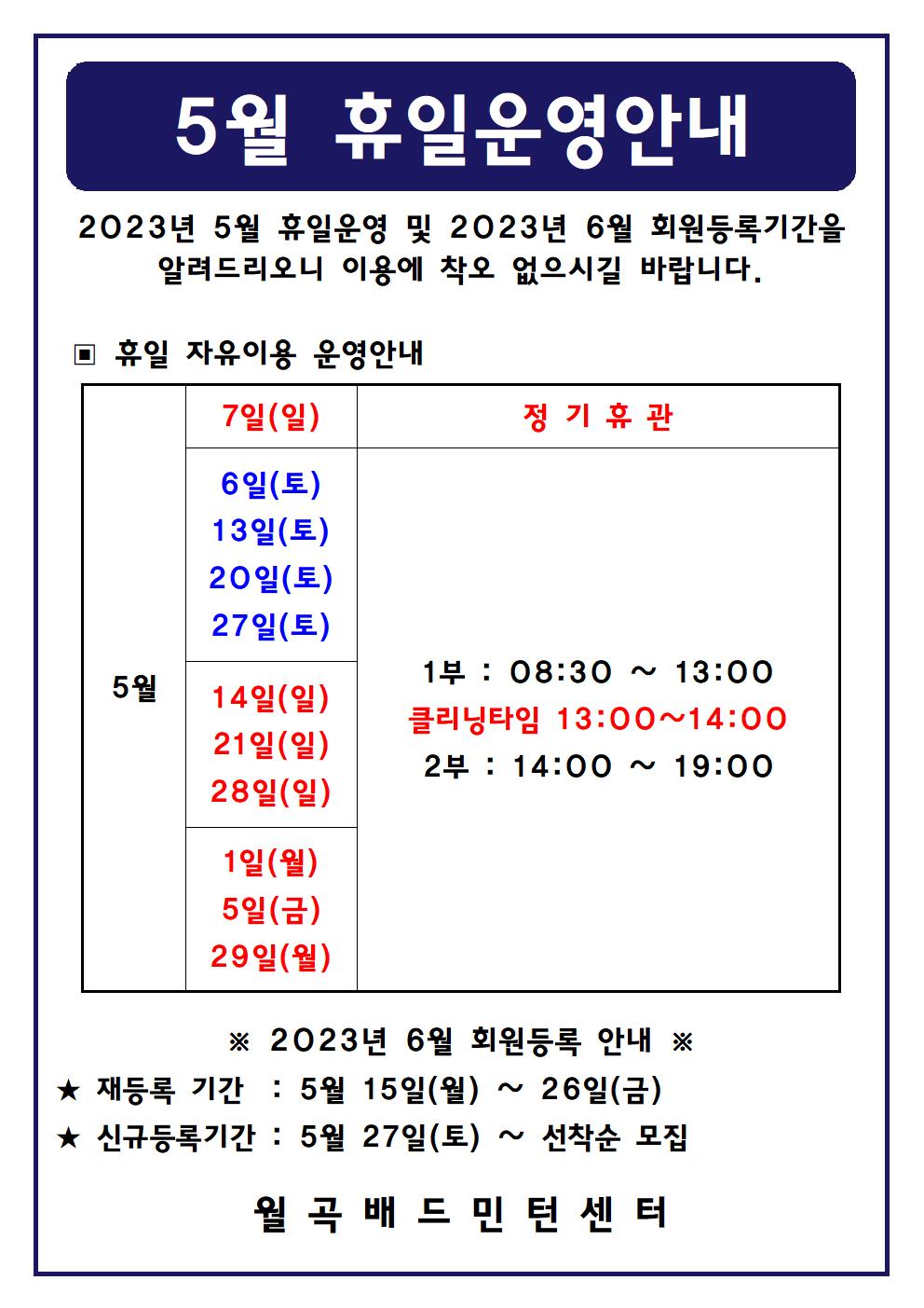 5월 휴일운영안내
2023년 5월 휴일운영 및 2023년 6월 회원등록기간을 알려드리오니 이용에 착오 없으시길 바랍니다.

■ 휴일 자유이용 운영안내
○ 5월7일(일) - 정기휴관
○ 5월1일(토), 5월6일(토), 5월13일(토), 5월20일(토), 5월27일(토) - 1부 : 08:30~13:00, - 클리닝타임 : 13:00~14:00, - 2부 : 14:00~19:00
○ 5월14일(일), 5월21일(일), 5월28일(일) - 1부 : 08:30~13:00, - 클리닝타임 : 13:00~14:00, - 2부 : 14:00~19:00
○ 5월1일(월), 5월5일(금), 5월29일(월) - 1부 : 08:30~13:00, - 클리닝타임 : 13:00~14:00, - 2부 : 14:00~19:00

■ 2023년 6월 회원등록 안내
○ 재등록 기간 : 5월 15일(월) ~ 26일(금)
​○ 신규등록기간 : 5월 27일(토) ~ 선착순 모집
월곡배드민턴센터