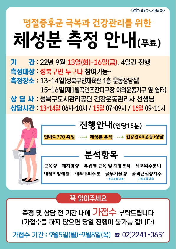 명절증후군 극복과 건강관리를 위한
체성분 측정 안내 (무료)

기 간: 22년 9월 13일(화)~16일(금), 4일간 진행 측정
대상 : 성북구민 누구나 참여가능~
측정장소: 13~14일(성북구민체육관 1층 운동상담실)
15~16일(제1월곡인조잔디구장 야외운동기구 옆 쉼터)
상담사 : 성북구도시관리공단 건강운동관리사 선생님 
상담시간: 13~14일 06시~10시/15일 07~09시 / 16일 09~11시
진행안내(인당15분) ㅣ 인바디770 측정 -> 체성분 분석 -> →건강관리(운동)상담
분석항목 :근육량 체지방량 부위별 근육 및 지방분석 세포외수분비 내장지방레벨 새포내외수분 골무기질량(골다공증 예측) 골격근질량지수(근감소증 예측) 
꼭 읽어주세요
측정 및 상담 전 기간 내에 가접수 부탁드립니다
(가접수를 하지 않으면 당일 진행이 불가능 합니다)
가접수기간: 9월5일(월)~9월8일(목)
02)2241-0651