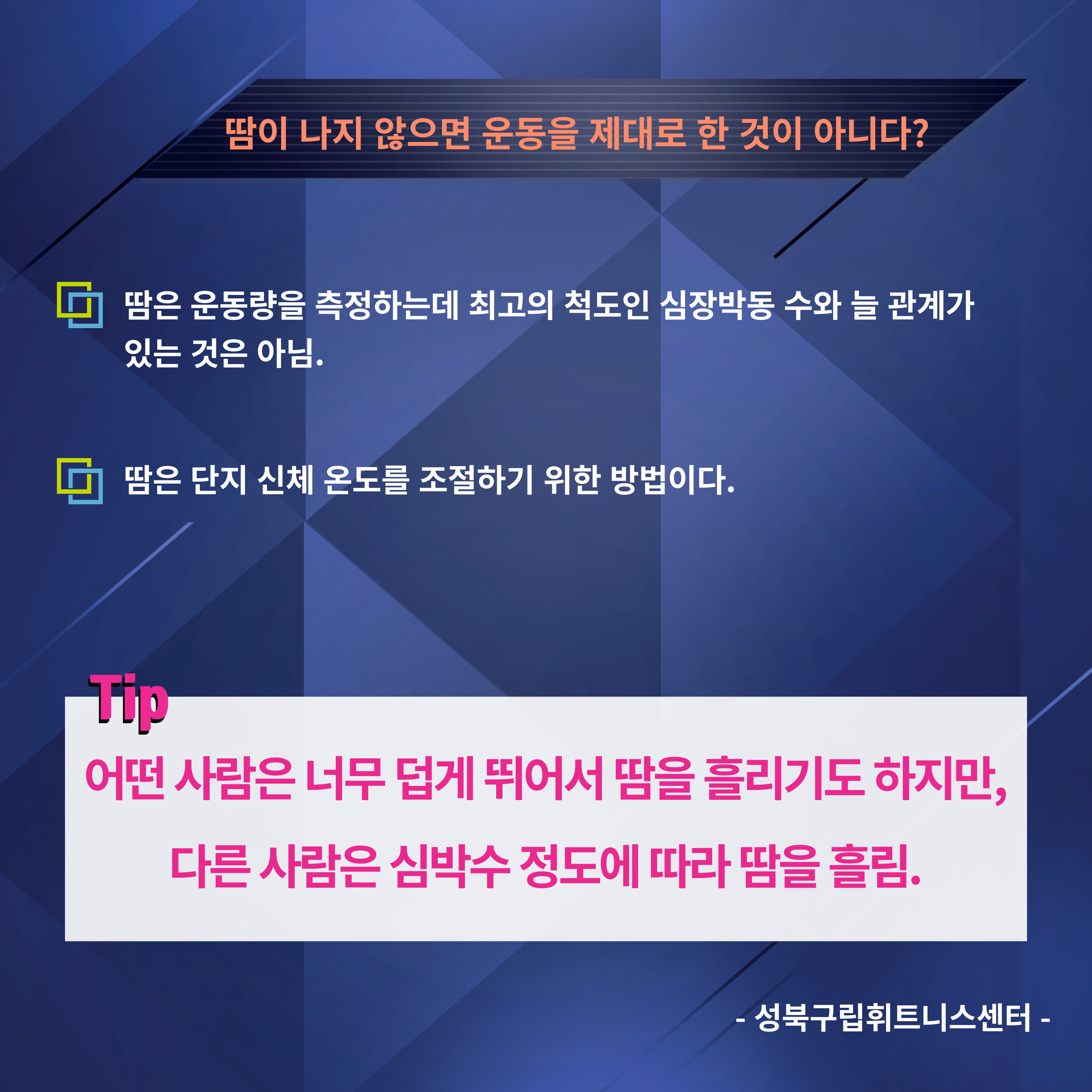 땀이 나지 않으면 운동을 제대로 한 것이 아니다?
□ 땀은 운동량을 측정하는데 최고의 척도인 심장박동 수와 늘 관계가 있는 것은 아님.
□ 땀은 단지 신체 온도를 조절하기 위한 방법이다.

Tip
어떤 사람은 너무 덥게 뛰어서 땀을 흘리기도 하지만, 다른 사람은 심박수 정도에 따라 땀을 흘림.
-성북구립휘트니스센터-