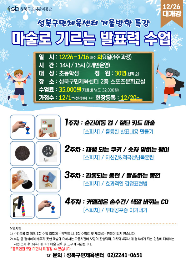   sb 성북구도시관리공단
12/26 대개강
성북구민체육센터 겨울방학 특강
마술로 향상되는 발표력 수업
일시 : 12/26~1/16 매주 화요일(4주 과정)
시간 : 14시/ 15시(2개반운영)
대상 : 초등학생
정원 : 30명(선착순)
장소: 성북구민체육센터 2층 스포츠문화교실
수업료: 35,000원 (재료비 별도 32,000원)
가접수: 12/1~(선착순) (다음단계 ) 현장등록 : 12/20~

1주차 : 순간이동 컵/절단 카드 마술 - [스피치] / 훌륭한 발표내용 만들기
2주차 : 재생되는 쿠키 / 숫자 맞히는 팽이 - [스피치] / 자신감&적극성낭독훈련
3주차 : 관통되는 동전 / 탈출하는 동전 - [스피치] / 효과적인 감정표현법
4주차 : 카멜레온 손수건/ 색깔 바뀌는 CD - [스피치] / 무대공포증 이겨내기

※ 유의사항
1) 수강등록 후 최초 1회 수업 이후에 수강환불 시, 1회 수업료 및 재료비는 환불이 되지 않습니다.
2) 수강 중 결석하여 배우지 못한 마술에 대해서는 다음시간에 보강이 진행되며, 마지막 4주차 때 결석하게 되는 인원에 대해서는 사전조사 후 3주차 때 미리 마술 교육 및 도구가 지급됩니다.
※ 등록인원 5명 미만시 폐강될 수 있습니다.

문의 : 성북구민체육센터 02)2241-0651