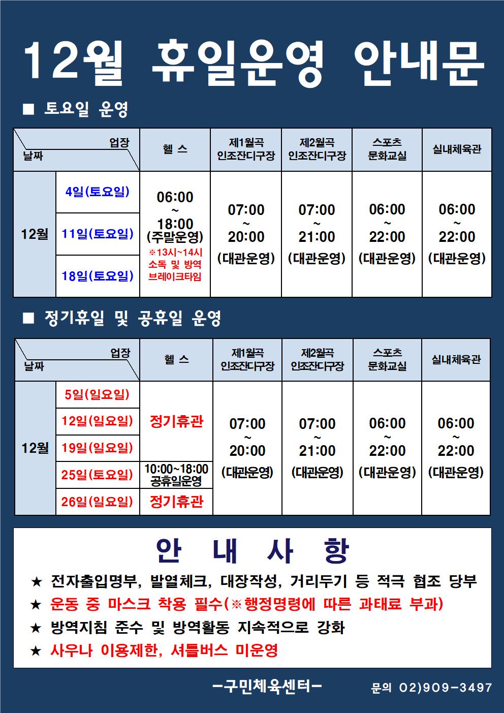  12월 휴일운영 안내문
■ 토요일 운영
날짜: 4일(토요일), 11일(토요일), 18일(토요일)
업장:  
헬스 |   06:00 ~ 18:00 (주말운영) ※13시~14시 소독 및 방역 브레이크타임
제1월곡 인조잔디구장 |  07:00 ~ 20:00 (대관운영)
제2월곡 인조잔디구장 |  07:00 ~ 21:00 (대관운영)
스포츠 문화교실 | 06:00~ 22:00 (대관운영)
실내체육관 | 06:00~22:00 (대관운영)

■ 정기휴일 및 공휴일 운영
날짜: 5일(일요일), 12일(일요일), 19일(일요일), 25일(토요일), 26일(일요일)
업장:
헬스 |   정기휴관 |  25일(토요일) 10:00~18:00 공휴일운영 | 정기휴관 
제1월곡 인조잔디구장 | 07:00~20:00 (대관운영)
제2월곡 인조잔디구장 | 07:00~21:00 (대관운영)
스포츠 문화교실 |  06:00~20:00 (대관운영)
실내체육관|  |06:00~22:00 (대관운영)

안 내 사 항 
★ 전자출입명부, 발열체크, 대장작성, 거리두기 등 적극 협조 당부 
★ 운동 중 마스크 착용 필수(※ 행정명령에 따른 과태료 부과)
★ 방역지침 준수 및 방역활동 지속적으로 강화 
★ 사우나 이용제한, 셔틀버스 미운영

- 구민체육센터 -
문의 02)909-3497
