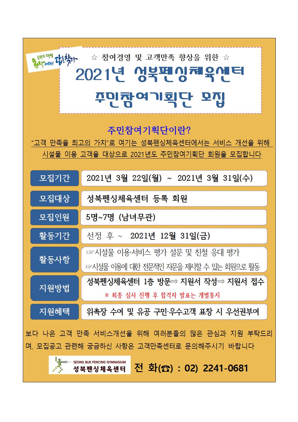   ☆ 참여경영 및 고객만족 향상을 위한 ☆ 2021년 성북편싱체육엔터 주민참여기획단 모집
주민참여 기획단이란? 
고객 만족을 최고의 가치로 여기는 성북펜싱체육센터에서는 서비스 개선을 위해 시설물 이용 고객을 대상으로 2021년도 주민참여기획단 회원을 모집합니다.

-모집기간 : 2021년 3월 22일(월) ~ 2021년 3월 31일(수)
-모집대상 : 성북펜싱체육센터 등록 회원 5명~7명(남녀무관)
-모집인원 : 5명 ~7명 (남녀무관)-
-활동기간 : 선정후 ~ 2021년 12월 31일(금)
-활동사항
1.시설물 이용 서비스 평가 설문 및 친철 응대 평가
2. IS 시설물 이용에 대한 전문적인 자문을 제시할 수 있는 회원으로 활동 
-지원방법
성북펜싱체육센터 1층 방문 - 지원서 작성 지원서 접수 - 지원서 접수
※ 최종 심사 진행 후 합격자 발표는 개별통지
지원방법
-지원혜택 : 위촉장 수여 및 유공 구민·우수 고객 표창 시 우선권부여

보다 나은 고객 만족 서비스개선을 위해 여러분들의 많은 관심과 지원 부탁드리 며, 모집공고 관련해 궁금하신 사항은 고객만족센터로 문의해주시기 바랍니다

성북펜싱체육센터 전 화(☎) : 02) 2241-0681
