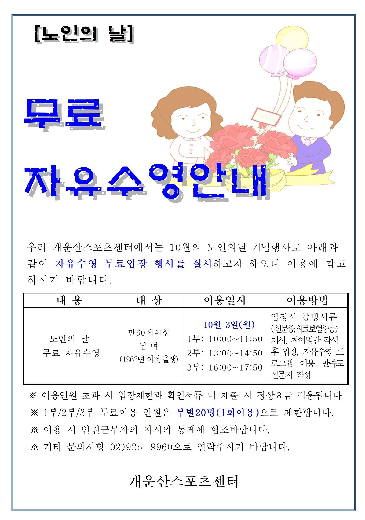 [노인의 날]
무료 자유수영안내
우리 개운산스포츠센터에서는 10월의 노인의날 기념행사로 아래와 같이 자유수영 무료입장 행사를 실시하고자 하오니 이용에 참고 하시기 바랍니다.

내용 | 대상 | 이용일시 | 이용방법
노인의 날 무료 자유수영 | 만60세이상 남.여(1962년 이전 출생) | 10월 3일(월)  1부: 10:00~11:50,2부: 13:00~14:50,3부: 16:00~17:50 | 입장시 증빙서류 (신분증,의료보험증등) 제시, 참여명단 작성후 입장, 자유수영 이용후 프로그램 이용 만족도 설문지 작성

※ 이용인원 초과 시 입장제한과 확인서류 미제출 시 정상요금 적용됩니다
※ 1부/2부/3부 무료이용 인원은 부별20명(1회이용)으로 제한합니다.
※ 이용 시 안전근무자의 지시와 통제에 협조바랍니다.
※기타 문의사항 02)925-9960으로 연락주시기 바랍니다.

개운산스포츠센터