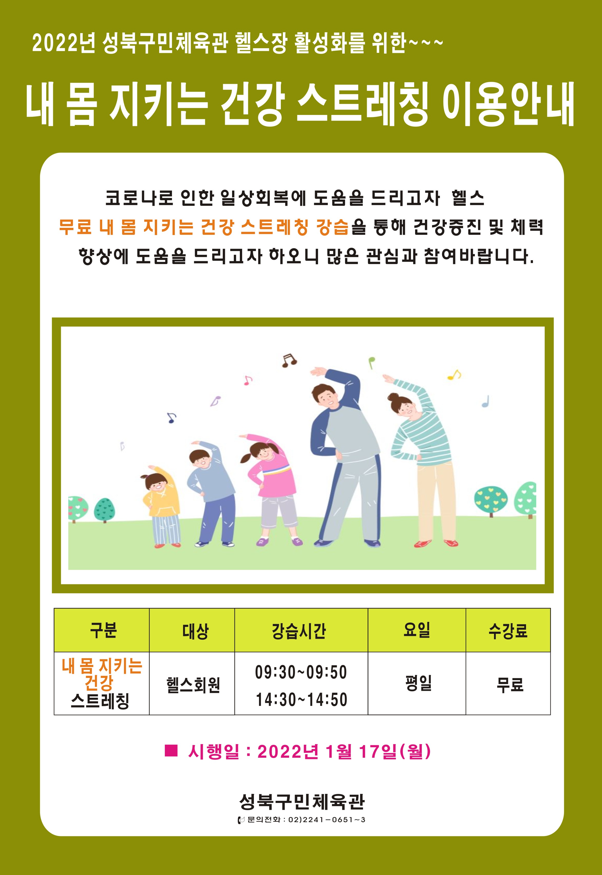 2022년 성북구민체육관 헬스장 활성화를 위한~
내 몸 지키는 건강 스트레칭 이용안내
코로나로 인한 일상회복에 도움을 드리고자 헬스 무료 내 봄 지키는 건강 스트레칭 강습을 통해 건강증진 및 체력 향상에 도움을 드리고자 하오니 많은 관심과 참여 바랍니다.
내 몸 지키는 건강  스트레칭, 대상 : 헬스회원 , 강습시간 : 09:30~09:50, 14:30~14:50, 요일 : 평일, 수강료 : 무료
시행일 : 2022년 1월 17일(월)
성북구민체육관 문의전화 : 02)2241-0651~3
