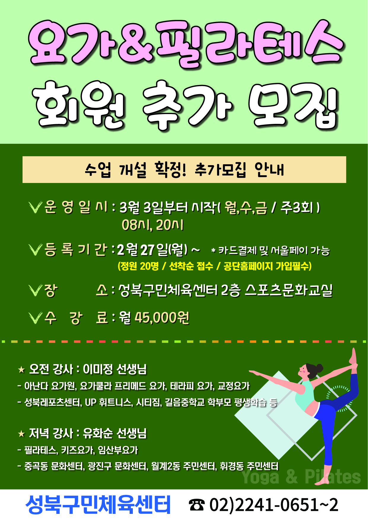 요가&필라테스
회원 추가 모집
수업 개설 확정! 추가모집 안내
√ 운영일시 : 3월 3일부터 시작(월,수,금 / 주3회) 08시, 20시
√ 등록기간 : 2월 27일(월)~ * 카드결제 및 서울페이 가능 (정원 20명 / 선착순 접수 / 공단홈페이지 가입필수)
√장소 : 성북구민체육센터 2층 스포츠문화교실
√ 수강료: 월 45,000원

★ 오전 강사: 이미정 선생님
-아난다 요가원, 요가쿨라 프리메드 요가, 테라피 요가, 교정요가
- 성북레포츠센터, UP 휘트니스, 시티짐, 길음중학교 학부모 평생학습 등

★  저녁 강사: 유화순 선생님
- 필라테스, 키즈요가, 임산부요가
중곡동 문화센터, 광진구 문화센터, 월계2동 주민센터, 휘경동 주민센터
Yoga & Pilates
성북구민체육센터 02)2241-0651~2
