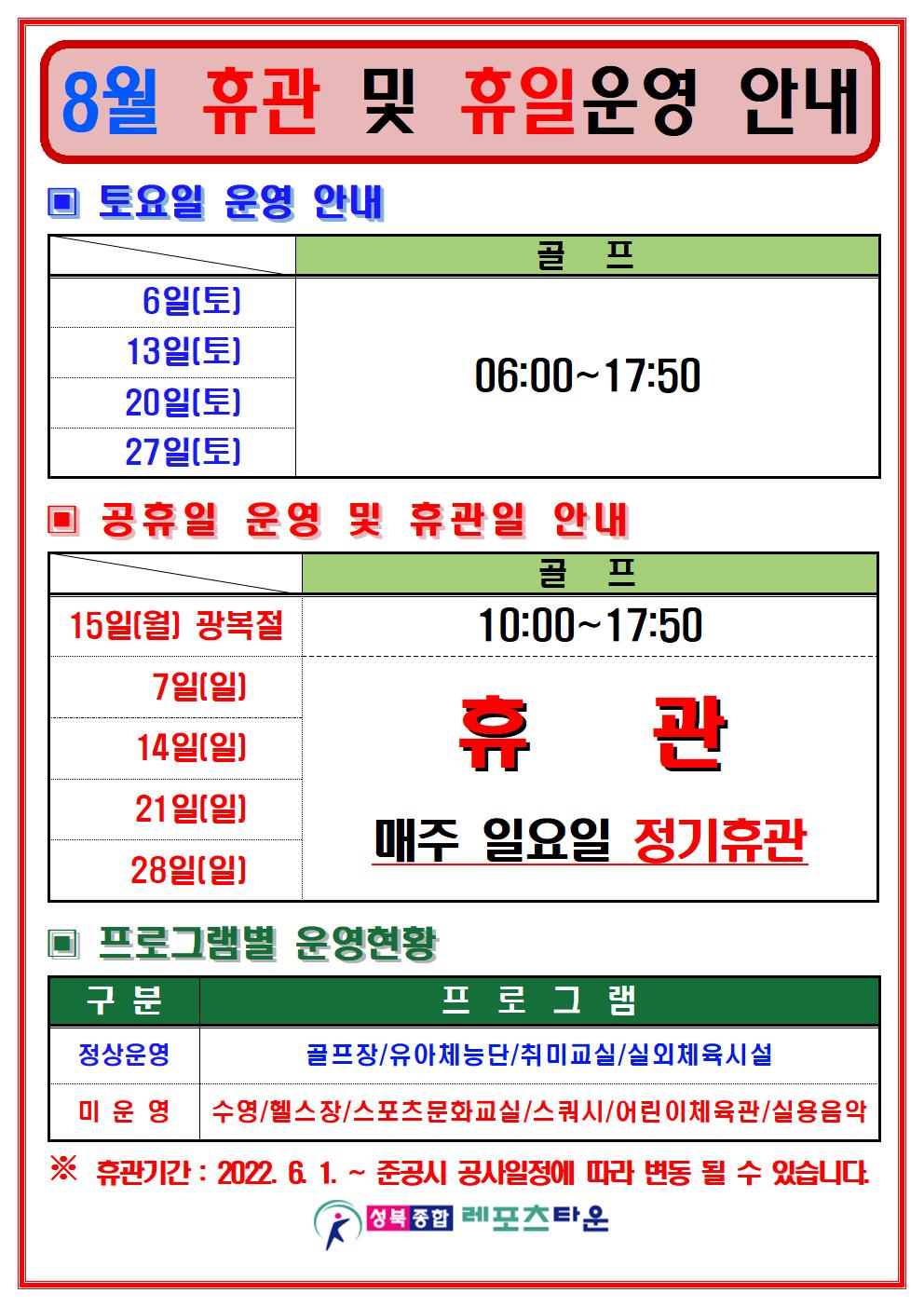 8월 등록 및 휴일운영 안내 

토요일 운영 안내
날짜 | 수영장 | 골프/헬스/스쿼시
6일(토),13일(토),20일(토),27일(토) | 골프:06:00~17:50

공휴일 운영 및 휴관일 안내
날짜 | 수영장 | 골프/헬스/스쿼시
7일(일),14일(일),21일(일),28일(일) | 매주일요일 정기휴관
15일(월) 광복절 | 골프:10:00~17:50

▣ 프로그램별 운영현황
정상운영 : 골프장/유아체능단/취미교실/실외체육시설
미운영 : 수영/헬스장/스포츠문화교실/스쿼시/어린이체육관/실용음악
※ 휴관기간: 2022. 6. 1. ~ 준공시
공사일정에 따라 변동 될 수 있습니다.

성북종합레포츠타운