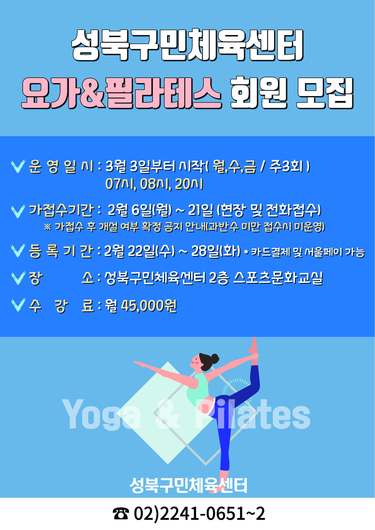 성북구민체육센터
요가&필라테스 회원 모집
√ 운영일시 : 3월 3일부터 시작(월,수,금 / 주3회) 07시,08시, 20시
√ 가접수기간: 2월 6일(월)~21일(현장 및 전화접수) ※가접수 후 개설 여부 확정 공지 안내(과반수 미만 접수시 미운영)
√ 등록기간 : 2월 22일(수)~28일(화) 
* 카드결제 및 서울페이 가능
V 장소: 성북구민체육센터 2층 스포츠문화교실
√ 수강료: 월 45,000원
Yoga & Pilates
성북구민체육센터
02)2241-0651~2