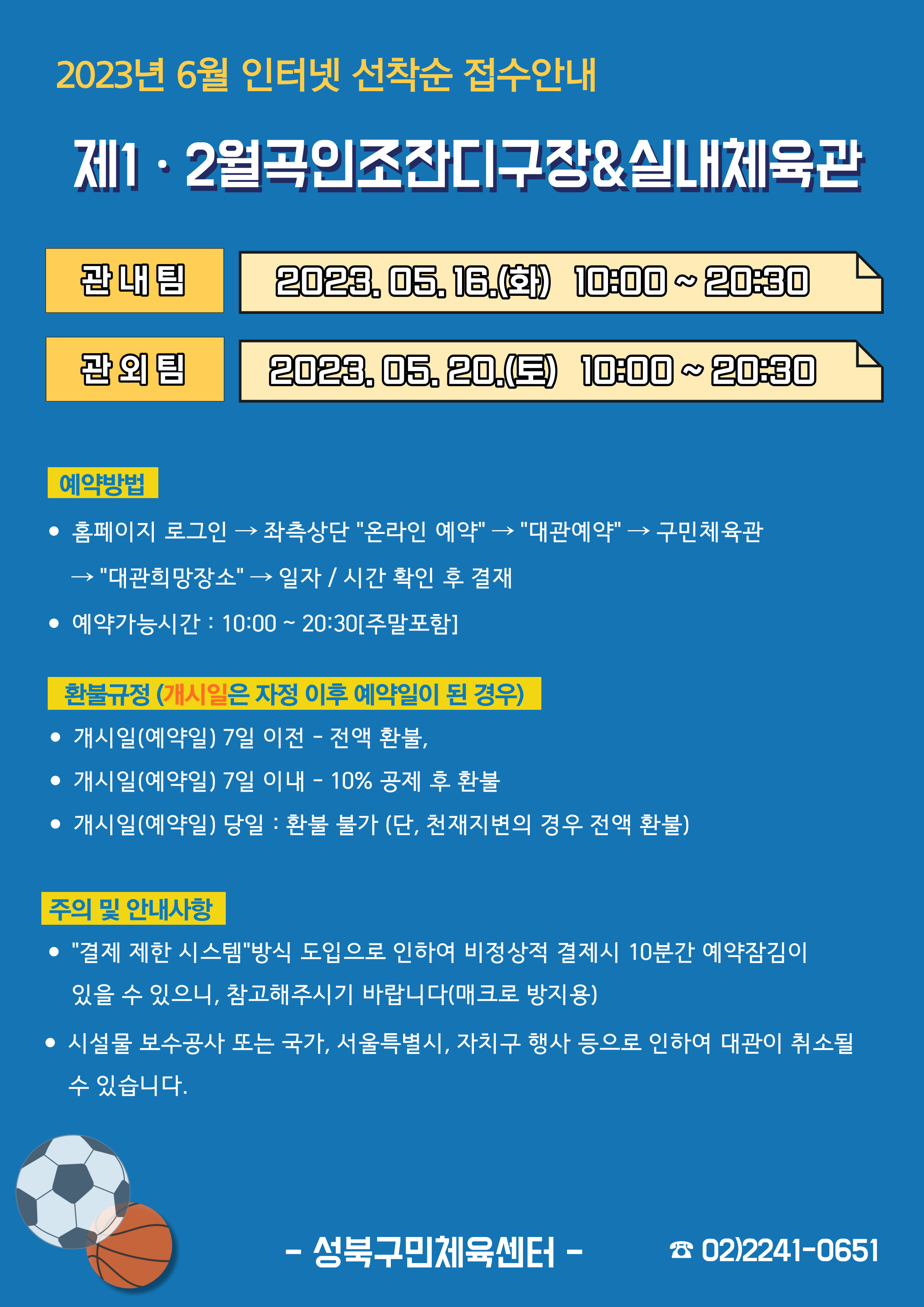   2023년 6월 인터넷 선착순 접수안내
제1·2월곡인조잔디구장&실내체육관
관내팀 : 2023. 05. 16.(화) 10:00~20:30
관외팀 : 2023. 05. 20.(토) 10:00~20:30

예약방법
• 홈페이지 로그인 (다음단계) 좌측상단(페이지 로딩 후 처음 부분) '온라인 예약' (다음단계) '대관예약' (다음단계)  구민체육관 (다음단계) '대관희망장소' (다음단계) 일자/시간 확인 후 결재
• 예약가능시간: 10:00~20:30[주말포함]

환불규정 (개시일은 자정이후 예약일이 된 경우)
• 개시일(예약일) 7일 이전 : 전액 환불 
• 개시일(예약일) 7일 이내 : 10% 공제 후 환불 
• 개시일(예약일) 당일 : 환불 불가 (단, 천재지변의 경우 전액 환불)

주의 및 안내사항
• '결제 제한 시스템'방식 도입으로 인하여 비정상적 결제시 10분간 예약잠김이 있을 수 있으니, 참고해 주시기 바랍니다(매크로 방지용)
• 시설물 보수공사 또는 국가, 서울특별시, 자치구 행사 등으로 인하여 대관이 취소될 수 있습니다. 

-성북구민체육센터-
 02)2241-0651
</body>