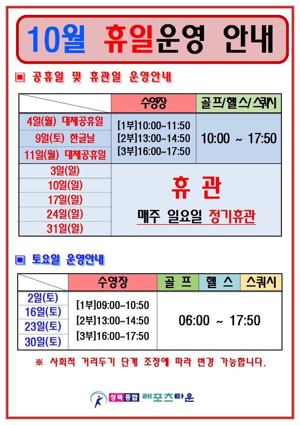 10월 휴일운영 안내
공휴일 및 휴관일 운영안내
수영장 4일(월)대체공휴일, 9일(토)한글날,11월(월)대체공휴일 - [1부]10:00~11:50,[2부]13:00~14:50,[3부]16:00~17:50
골프/헬스/스쿼시 4일(월)대체공휴일, 9일(토)한글날,11월(월)대체공휴일 - 10:00~17:50
수영장/골프/헬스/스쿼시 3일(일),10일(일),17일(일),24일(일),31일(일) 휴관(매주 일요일 정기휴관)
토요일 운영안내
수영장 2일(토),16일(토),23일(토),30일(토) - [1부]09:00~10:50,[2부]13:00~14:50,[3부]16:00~17:50
골프/헬스/스쿼시 2일(토),16일(토),23일(토),30일(토) - 06:00~17:50
사회적 거리두기 단계 조정에 따라 변경 가능합니다.
성북종합레포츠타운