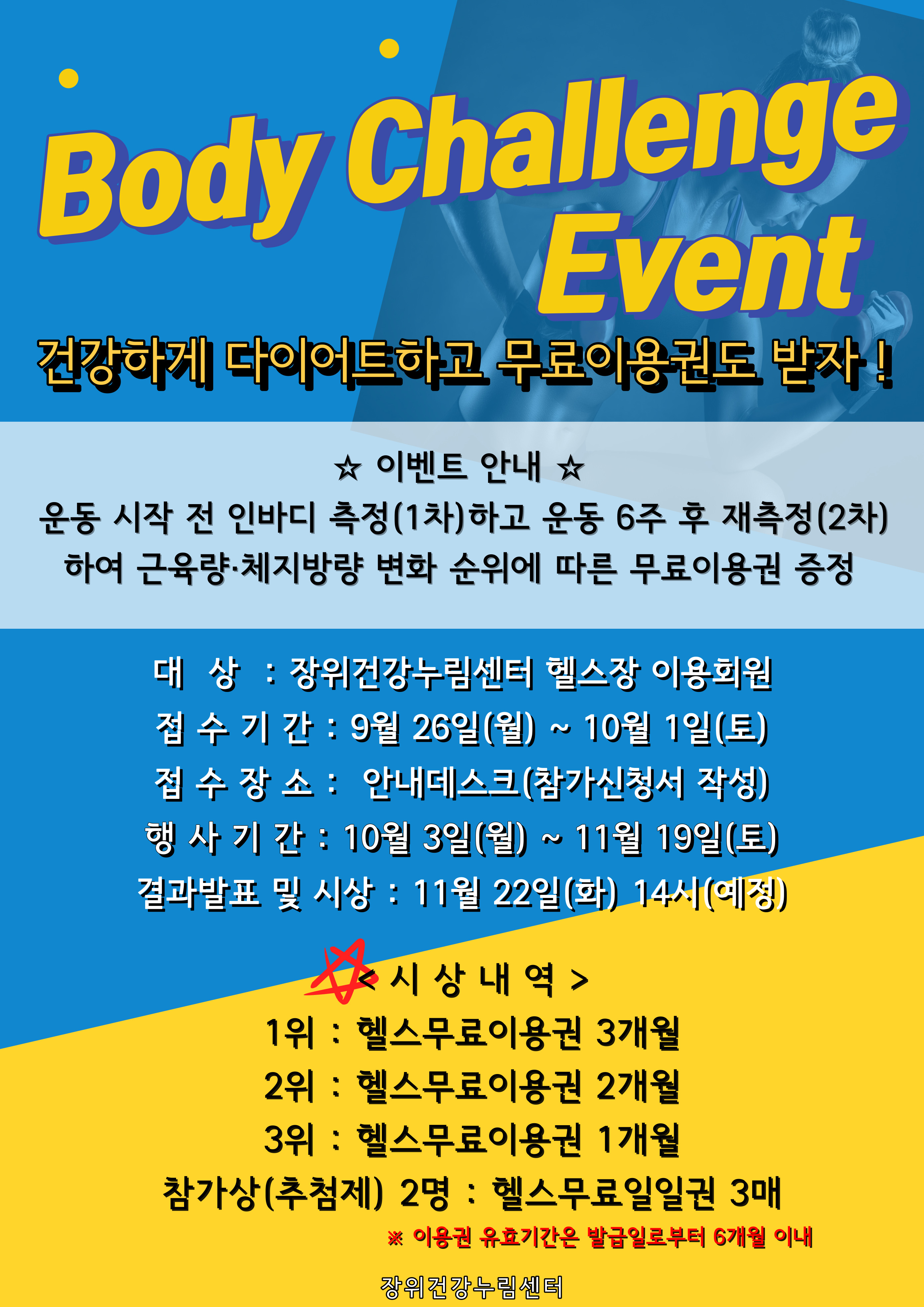 
Body Challenge Event
건강하게 다이어트하고 무료이용권도 받자!

☆ 이벤트 안내 ☆
운동 시작 전 인바디 측정 (1차)하고 운동 6주 후 재측정(2차) 하여 근육량·체지방량 변화 순위에 따른 무료이용권 증정

대상: 장위건강누림센터 헬스장 이용회원 
접수기간: 9월 26일(월) ~ 10월 1일(토) 
접수장소: 안내데스크(참가신청서 작성) 
행사기간: 10월 3일(월) ~ 11월 19일(토) 
결과발표 및 시상: 11월 22일(화) 14시(예정)
* 시상내역
1위 : 헬스무료이용권 3개월
2위 : 헬스무료이용권 2개월
3위 : 헬스무료이용권 1개월
참가상(추첨제) 2명 : 헬스무료일일권 3매
※ 이용권 유효기간은 발급일로부터 6개월 이내

장위건강누림센터
