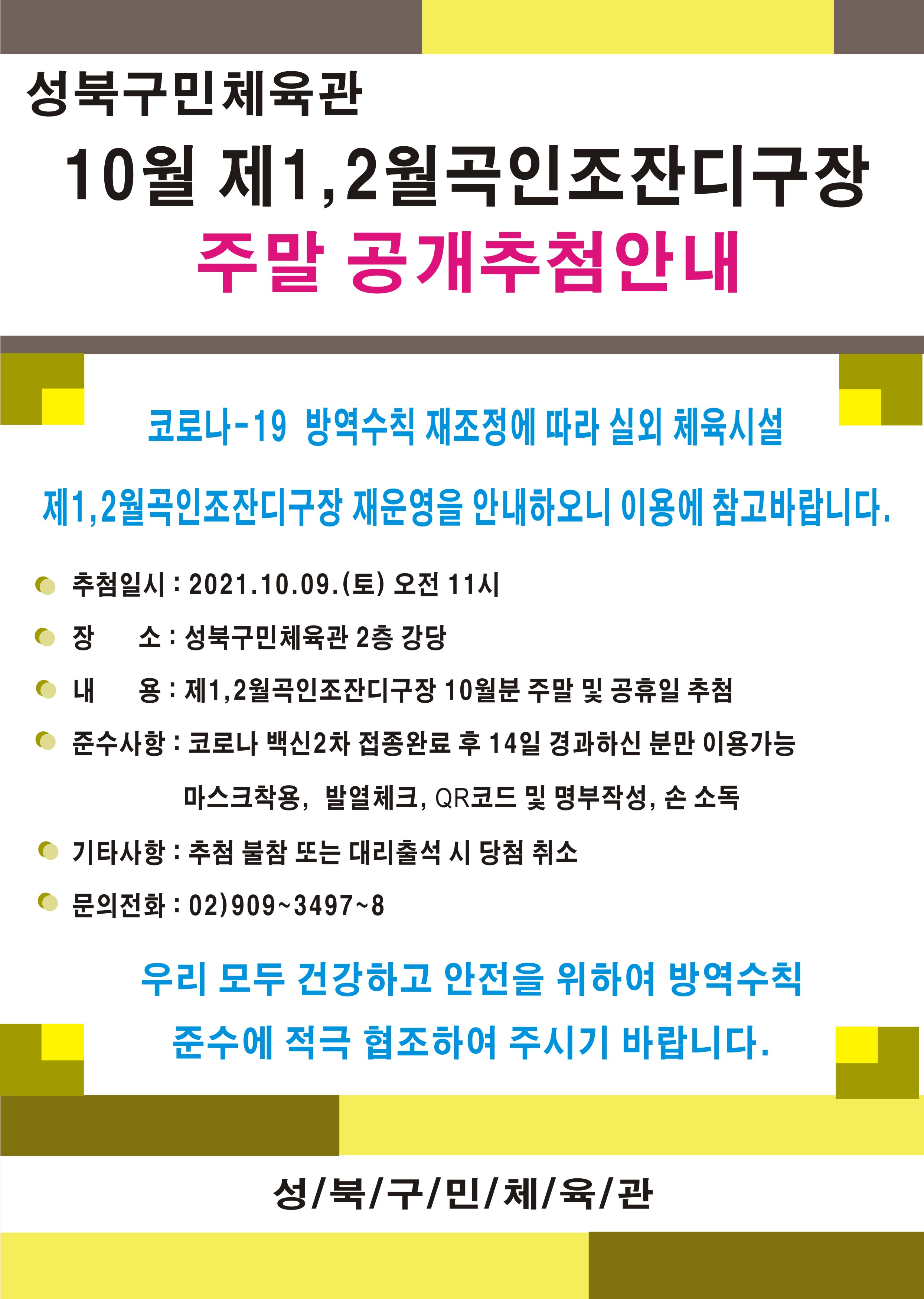 
성북구민체육관 10월 제1, 2월곡인조잔디구장
주말 공개추첨안내
코로나-19 방역수칙 재조정에 따라 실외 체육시설
제1,2월곡인조잔디구장 재운영을 안내하오니 이용에 참고바랍니다.
추첨일시 : 2021.10.09.(토) 오전 11시 
장 소 : 성북구민체육관 2층 강당
내 용 : 제1,2월곡인조잔디구장 10월분 주말 및 공휴일 추첨 
준수사항 : 코로나 백신2차 접종완료 후 14일 경과하신 분만 이용가능
마스크착용, 발열체크, QR코드 및 명부작성, 손 소독
기타사항 : 추첨 불참 또는 대리출석 시 당첨 취소
문의전화 : 02)909~3497~8
우리 모두 건강하고 안전을 위하여 방역수칙 준수에 적극 협조하여 주시기 바랍니다.
성북구민체육관
