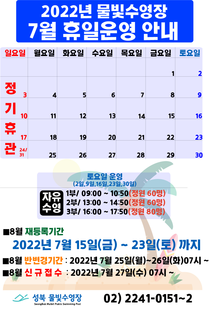 2022년 물빛수영장 7월 휴일 운영안내
7월 3일(일요일),10일(일요일),17일(일요일),24일(일요일),31일(일요일) | 정기휴관

토요일 운영(2일,9일,23일,30일)
자유수영/ 1부 09:00 ~ 10:50(60명)
 , 2부 13:00 ~ 14:50(60명)
 , 3부 16:00 ~ 17:50(80명)

■8월 재등록기간
2022년 7월 15일(금) ~ 23일(토)까지
■8월 반변경기간 : 2022년 7월 25일(월)~26일(화) 07시~
■8월 신규접수 : 2022년 7월 27일(수) 07시~ 

성북물빛수영장 02) 2241-0151~2
