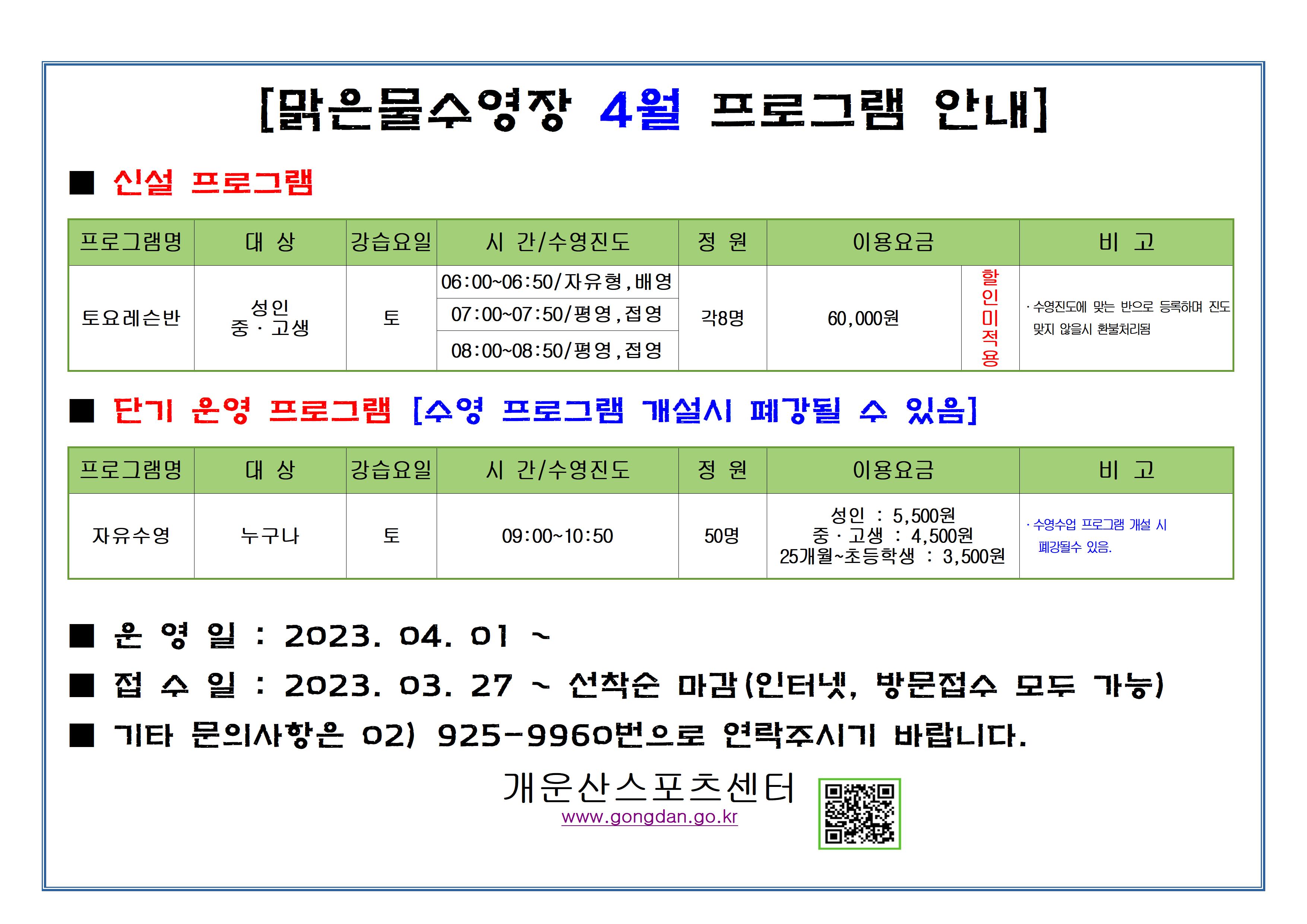 [맑은물수영장 4월 프로그램 안내]
■ 신설 프로그램
프로그램명 : 토요레슨반
대상: 성인 , 중·고생
강습요일 : 토
시간/수영진도: · 6:00~06:50/ 자유형, 배영   ·07:00~07:50/평영, 접영   · 08:00~08:50/평영, 접영
각8명
이용요금: 60,000원 할인 미적용
비고: ·수영진도에 맞는 반으로 등록하며 진도 맞지 않을시 환불처리됨

■ 단기 운영 프로그램 [수영 프로그램 개설시 폐강될 수 있음]
프로그램명 : 자유수영
대상 : 누구나
강습요일 : 토
시간/수영진도: 09:00~10:50
정원: 50명
이용요금 :  성인 : 5,500원, 중·고생 : 4,500원 25개월~초등학생 : 3,500원
비고 :  •수영수업 프로그램 개설 시 폐강될수 있음.

■ 운영일 : 2023. 04. 01 ~
■ 접수일 : 2023.03.27 ~ 선착순 마감(인터넷, 방문접수 모두 가능)
■ 기타 문의사항은 02) 925-9960번으로 연락주시기 바랍니다.
개운산스포츠센터
www.gongdan.go.kr