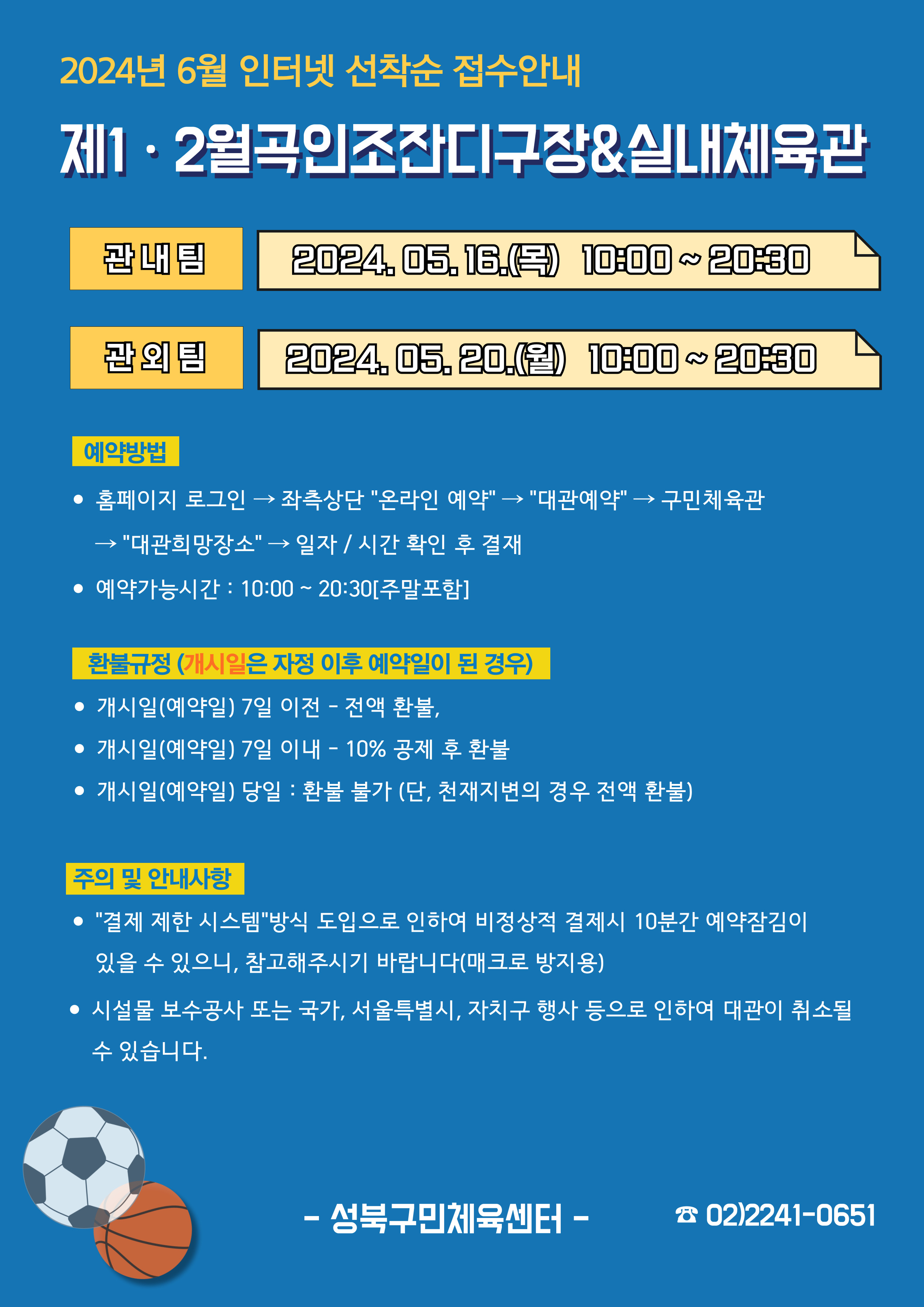 024년 6월 인터넷 선착순 접수안내
제1·2월곡인조잔디구장&실내체육관
관내팀 : 2024. 05. 16.(목) 10:00~20:30
관외팀 : 2024. 05. 20.(월) 10:00~20:30

예약방법
• 홈페이지 로그인 (다음단계) 좌측상단 '온라인 예약' (다음단계) '대관예약' (다음단계)  구민체육관 '대관희망장소' (다음단계) 일자/시간 확인 후 결재
• 예약가능시간: 10:00 ~ 20:30[주말포함]

환불규정 (개시일은 자정이후 예약일이 된 경우)
• 개시일은(예약일) 7일 이전 : 전액 환불 
• 개시일은(예약일) 7일 이내 : 10% 공제 후 환불 
• 개시일(예약일) 당일 : 환불 불가 (단, 천재지변의 경우 전액 환불)

주의 및 안내사항
• '결제 제한 시스템'방식 도입으로 인하여 비정상적 결제시 10분간 예약잠김이 있을 수 있으니, 참고해 주시기 바랍니다(매크로 방지용)
• 시설물 보수공사 또는 국가, 서울특별시, 자치구 행사 등으로 인하여 대관이 취소될 수 있습니다. 

오동근린공원 제1월곡인조잔디구장 정비사업 : 23.10.23(월) ~ 24.01.31(수) - 예정
※공사일정 변동시(2월) 1구장 대관예약이 취소될 수 있으니 참고해주시기 바랍니다.
※공사 관련 문의 : 공원녹지과 02-2241-3665

-성북구민체육센터-
 02-2241-0651