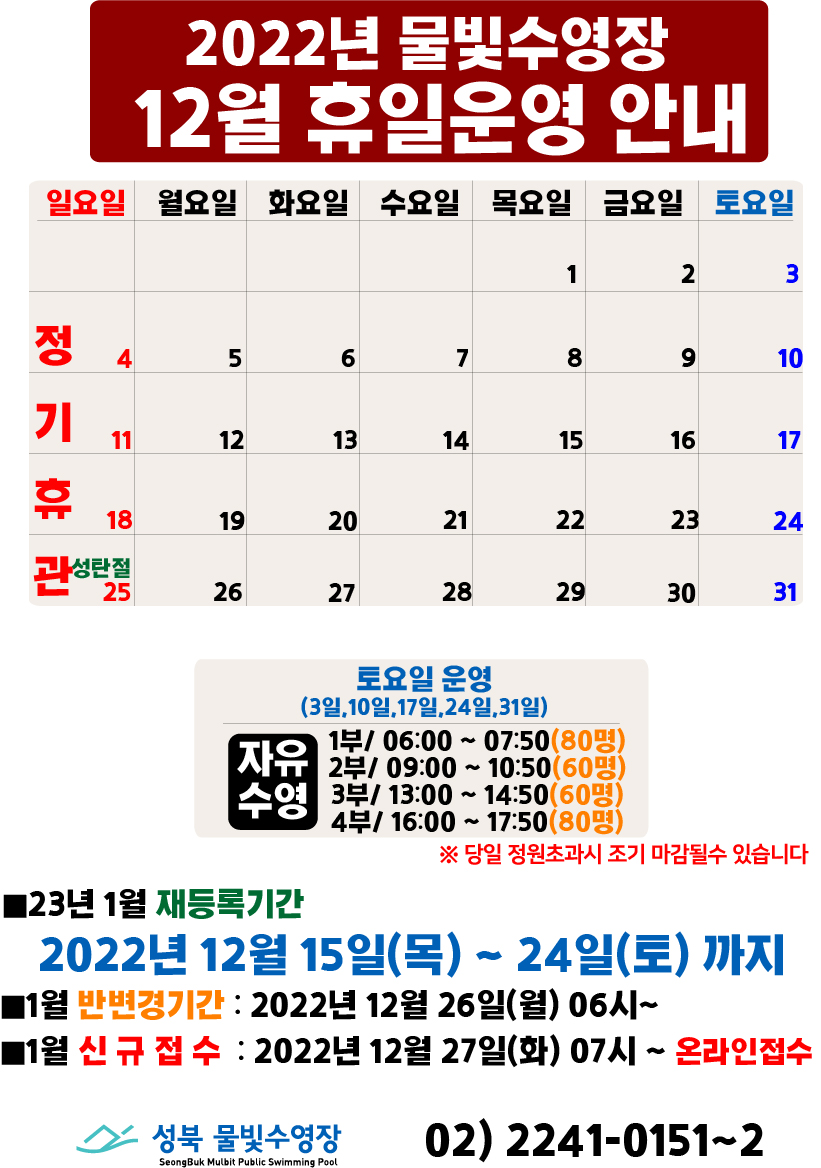2022년 물빛수영장 12월 휴일 운영안내
12월 4일(일요일),11일(일요일),18일(일요일),25일(일요일/성탄절) | 정기휴관

토요일 운영(3일,10일,17일,24일,31일)
자유수영/ 1부 06:00 ~ 07:50(80명)
 , 2부 09:00 ~ 10:50(60명)
 , 3부 13:00 ~ 14:50(60명)
 , 4부 16:00 ~ 17:50(80명)
 ※당일 정원초과시 조기 마감될수 있습니다

■23년 1월 재등록기간
2022년 12월 15일(목) ~ 24일(토)
■1월 반변경기간 : 2022년 12월 26일(월) 06시~
■1월 신규접수 : 2022년 12월 27일(화) 07시~ 온라인선착순접수

성북물빛수영장 02) 2241-0151~2
