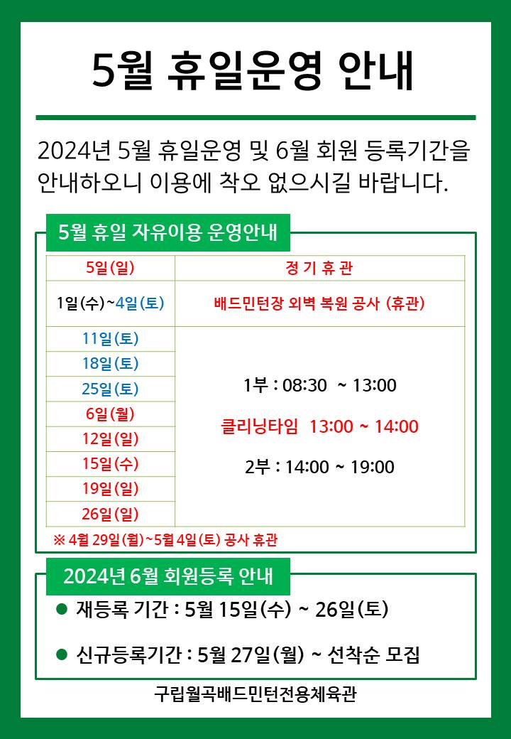 5월 휴일운영안내
  2024년 5월 휴일운영 및 6월 회원등록기간을 안내하오니 이용에 착오 없으시길 바랍니다.

  ■ 5월 휴일 자유이용 운영안내
  ○ 5일(일) : 정기휴관
  ○ 1일(수)~4일(토) : 배드민턴 외벽 복원 공사 휴관
  ○ 6일(월)/15일(수) : 휴일운영(- 1부 : 8시30분~13시, - 클리닝타임 : 13~14시, - 2부 : 14시~17시)
  ○ 11일(토)/18일(토)/25일(토)  : 휴일운영(- 1부 : 8시30분~13시, - 클리닝타임 : 13~14시, - 2부 : 14시~17시)
  ○ 12일(일)/19일(일)/26일(일) : 휴일운영(- 1부 : 8시30분~13시, - 클리닝타임 : 13~14시, - 2부 : 14시~17시)
  ※ 4월 29일(월) ~ 5월 4일(토) : 공사 휴관
   
  ■ 2024년 6월 회원등록 안내
  ○ 재등록 기간 : 5월 15일(수) ~ 26일(토)
  ​○ 신규등록기간 : 5월 27일(월) ~ 선착순 모집

  구립월곡배드민턴전용체육관