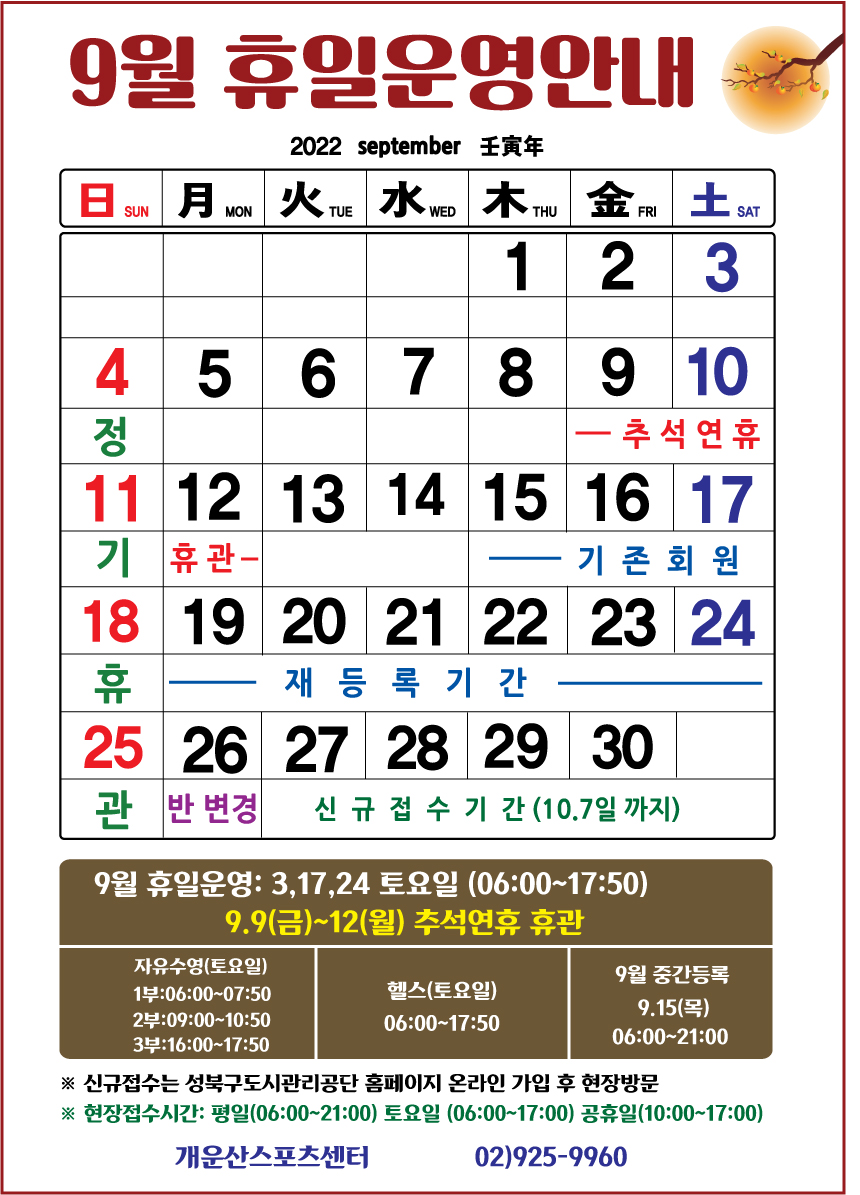 9월 휴일운영안내 

휴관일
날짜|구분|자유수영|헬스
4일(일),11일(일),18일(일),25일(일) | 매주일요일 정기휴관

토요일 및 공휴일 운영
날짜|구분|자유수영|헬스
3일(토),17일(토),24일(토) | 자유수영:1부 06:00~07:50 /2부 09:00~10:50 /3부 16:00~17:50,헬스:06:00~17:50
9.9일(금)~12일(월) 추석연휴 휴관


■ 재등록기간: 9월 15일(목) ~ 9월 24일(토) 까지
■ 반변경기간: 9월 26일(월) 
■ 중간등록 : 9월 15일(목)  06:00~21:00까지
■ 신규등록기간 : 9월 27일(화) ~ 10월 7일(금) 선착순 접수
※ 신규접수는 성북구도시관리공단 홈페이지 온라인 회원가입 후 현장방문
※현장 접수시간: 평일(06:00~21:00까지)/ 토요일(06:00~17:00)/ 공휴일(10:00~17:00)

개운산스포츠센터 02)925-9960
