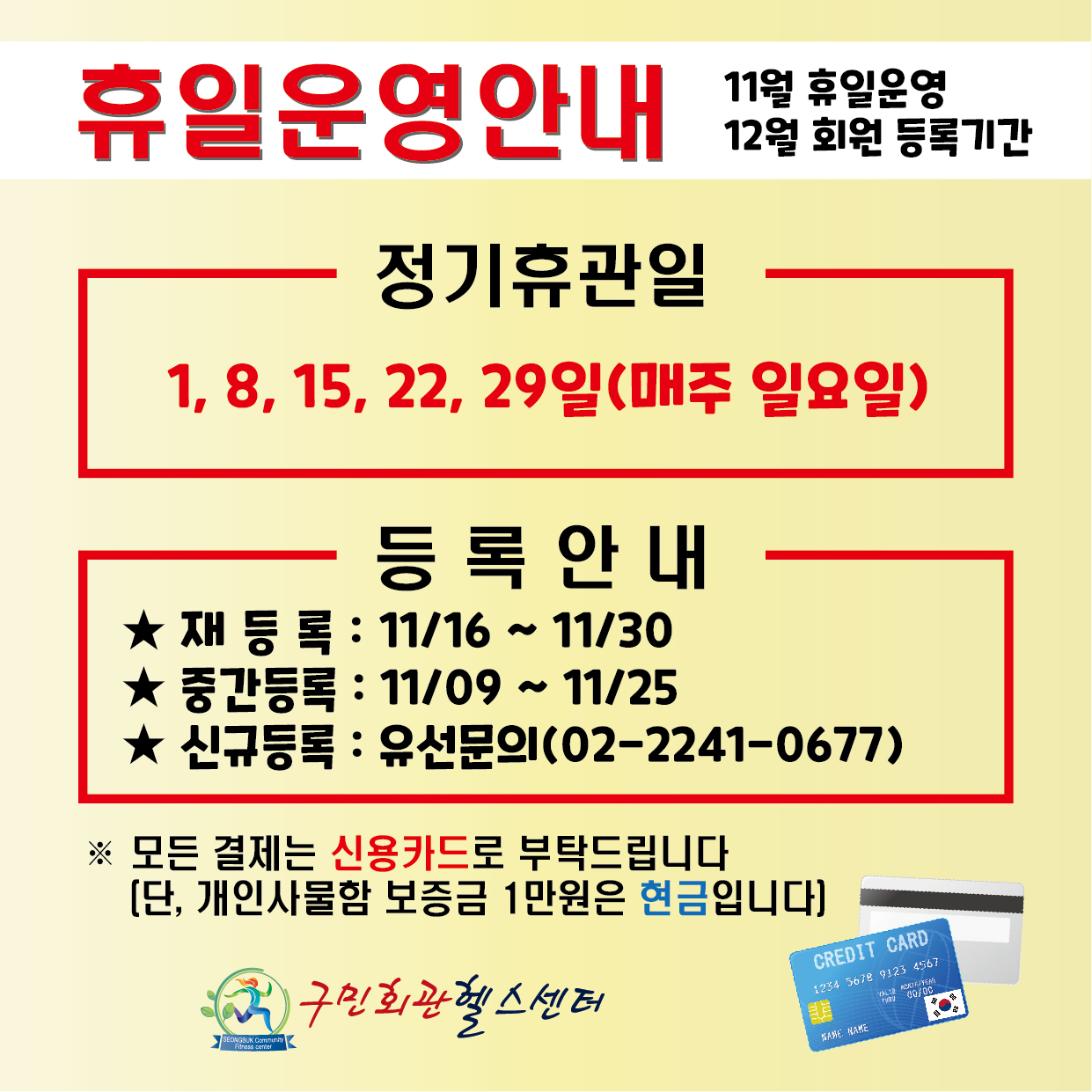 휴일운영안내 11월휴일운영 12월회원등록기간
정기휴관일 1,8,15,22,29일(매주 일요일)
등록안내 11/16~11/30, 중간등록 11/09~11/25, 신규등록 유선문의(02-2241-0677)
모든결제는 신용카드로 부탁드립니다.(단, 개인사물함 보증금 1만원은 현금입니다)
구민회관헬스센터