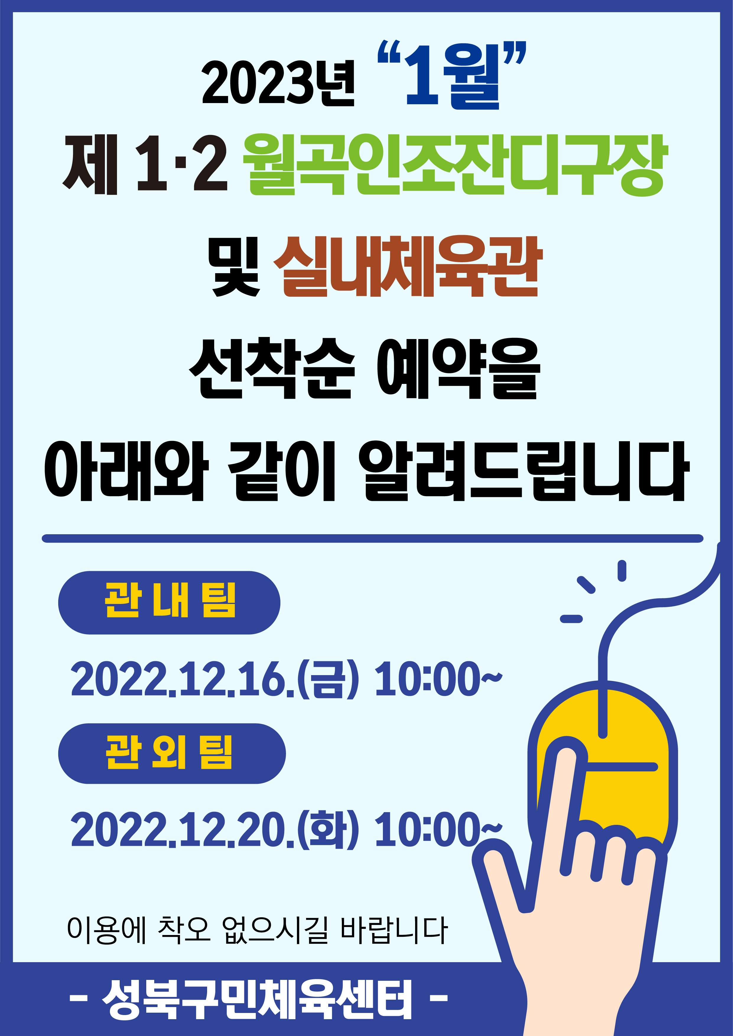 2023년 1월
제1·2월곡인조잔디구장 및 실내체육관
선착순 예약을아래와 같이 알려드립니다
관내팀 :2022.12.16.(금) 10:00~
관외팀 : 2022.12.20.(화) 10:00~
이용에 착오 없으시길 바랍니다.
-성북구민체육센터-
