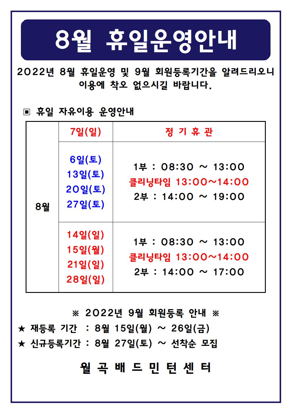 
8월 휴일운영안내
2022년 8월 휴일운영 및 9월 회원등록기간을 알려드리오니 이용에 착오 없으시길 바랍니다.

■ 휴일 자유이용 운영안내
○ 8월7일(일)
 - 정기휴관
○ 8월6일(토), 8월13일(토), 8월20일(토), 8월27일(토)
 - 1부 : 08:30 ~ 13:00
 - 클리닝타임 : 13:00~14:00
 - 2부 : 14:00 ~ 19:00
○ 8월14일(일),8월15일(월),8월21일(일),8월28일(일)
 - 1부 : 08:30 ~ 13:00
 - 클리닝타임 : 13:00~14:00
 - 2부 : 14:00 ~ 17:00

■ 2022년 9월 회원등록 안내
○ 재등록 기간 : 8월 15일(월) ~ 26일(월)
○ 신규등록기간 : 8월 27일(토) ~ 선착순 모집