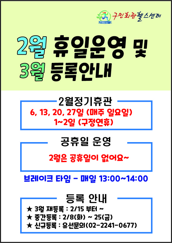 -구민회관헬스센터-
2월 휴일운영 및 3월 등록안내
2월 정기휴관
6, 13, 20, 27일 (매주 일요일)
1~2일 (구정연휴)
공휴일 운영
2월은 공휴일이 없어요~
브레이크 타임 - 매일 13:00~14:00
등록 안내
- 3월 재등록 : 2/15 부터~
- 중간등록: 2/8(화)~25(금)
- 신규등록: 유선문의 (02-2241-0677)